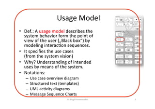 Usage	Model	
•  Def.:	A	usage	model	describes	the	
system	behavior	from	the	point	of	
view	of	the	user	(„Black	box“)	by	
modeling	interac=on	sequences.	
•  It	speciﬁes	the	use	cases		
(from	the	system	vision)	
•  Why?	Understanding	of	intended	
uses	by	means	of	the	system.	
•  Nota=ons:	
–  Use	case	overview	diagram		
–  Structured	text	(templates)	
–  UML	ac=vity	diagrams	
–  Message	Sequence	Charts	
Dr.	Birgit	Penzenstadler	 3	
Context Layer
System Layer
Requirements Layer
Stakeholder Model Objectives
& Goals
Constraints
& Rules
!
!
!
!
!
Data Model
E
A
A
A
E
System Vision
Functional
Hierarchy
Architecture Overview
System
Function Model
Fun 1
Fun 2
Component Model
C C
Data Model
E
A
A
A
E
Behaviour Model
Business Case
Deployment Requirements
System Constraints
Domain Model
Service ModelUsage Model
Quality Requirements
Risk List
Project Scope
Process Requirements
Glossary
Glossary
Glossary
 