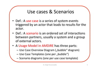 Use	cases	&	Scenarios	
•  Def.:	A	use	case	is	a	series	of	system	events	
triggered	by	an	actor	that	leads	to	results	for	the	
actor.	
•  Def.:	A	scenario	is	an	ordered	set	of	interac=ons	
between	partners,	usually	a	system	and	a	group	
of	actors.	
•  A	Usage	Model	in	AMDiRE	has	three	parts:	
–  Use	Case	Overview	Diagram	(„bubble“	diagram)	
–  Use	Case	Templates	(one	per	„bubble“)	
–  Scenario	diagrams	(one	per	use	case	template)	
Dr.	Birgit	Penzenstadler	 4	
 