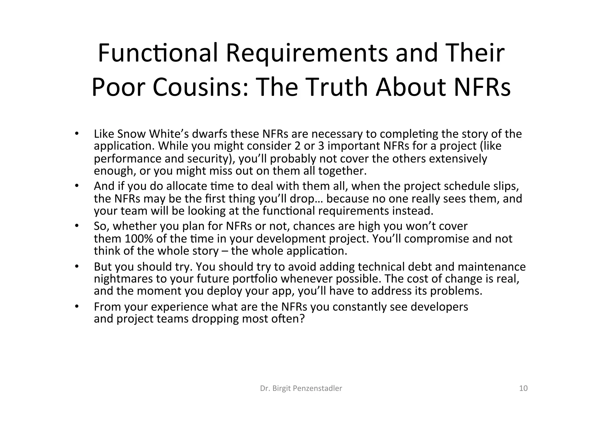 Dr.	Birgit	Penzenstadler	 10	
Func=onal	Requirements	and	Their	
Poor	Cousins:	The	Truth	About	NFRs	
•  Like	Snow	White’s	dwarfs	these	NFRs	are	necessary	to	comple=ng	the	story	of	the	
applica=on.	While	you	might	consider	2	or	3	important	NFRs	for	a	project	(like	
performance	and	security),	you’ll	probably	not	cover	the	others	extensively	
enough,	or	you	might	miss	out	on	them	all	together.	
•  And	if	you	do	allocate	=me	to	deal	with	them	all,	when	the	project	schedule	slips,	
the	NFRs	may	be	the	ﬁrst	thing	you’ll	drop…	because	no	one	really	sees	them,	and	
your	team	will	be	looking	at	the	func=onal	requirements	instead.	
•  So,	whether	you	plan	for	NFRs	or	not,	chances	are	high	you	won’t	cover	
them	100%	of	the	=me	in	your	development	project.	You’ll	compromise	and	not	
think	of	the	whole	story	–	the	whole	applica=on.	
•  But	you	should	try.	You	should	try	to	avoid	adding	technical	debt	and	maintenance	
nightmares	to	your	future	por`olio	whenever	possible.	The	cost	of	change	is	real,	
and	the	moment	you	deploy	your	app,	you’ll	have	to	address	its	problems.	
•  From	your	experience	what	are	the	NFRs	you	constantly	see	developers	
and	project	teams	dropping	most	oben?	
 