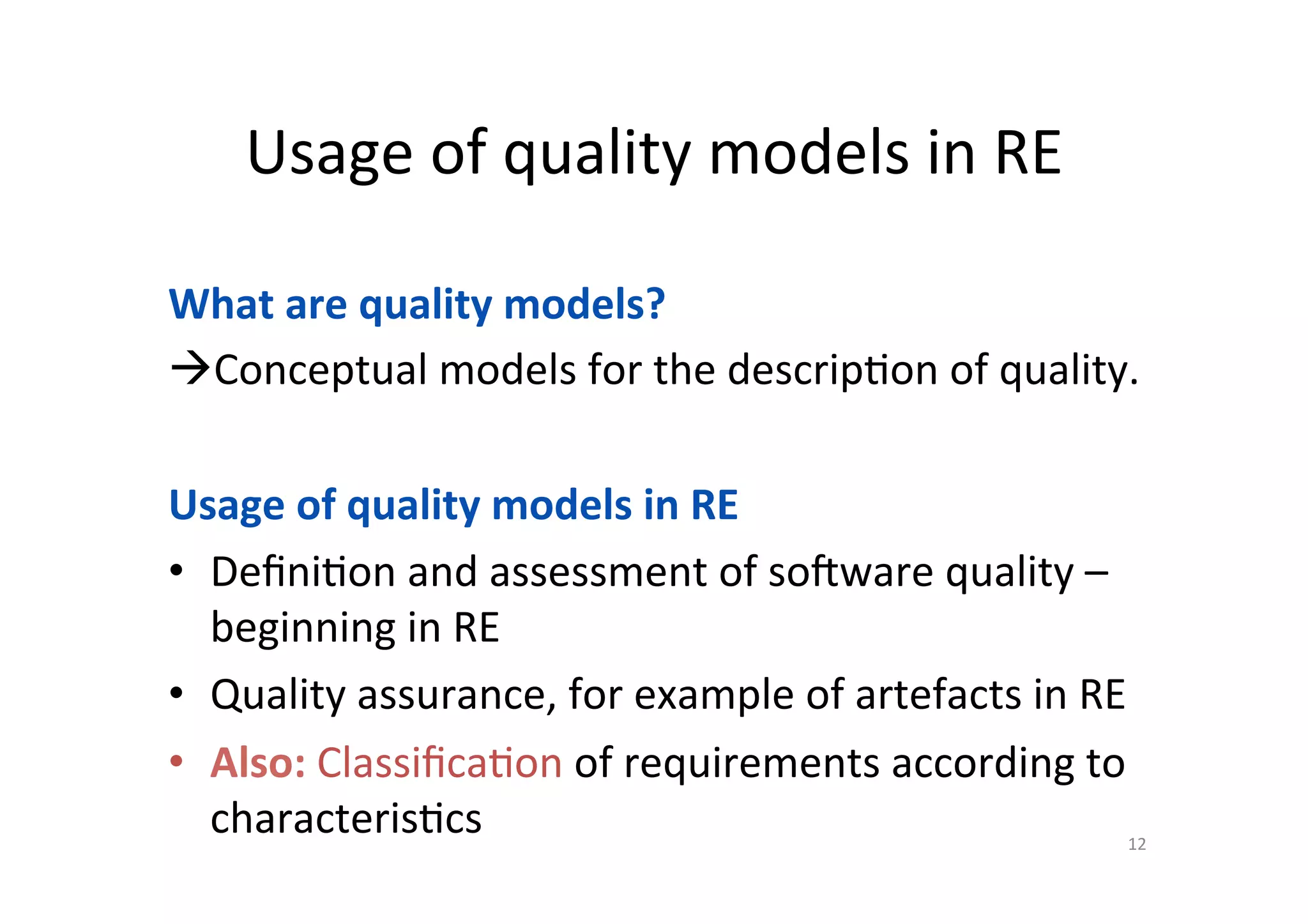 Usage	of	quality	models	in	RE	
12	
What	are	quality	models?	
à Conceptual	models	for	the	descrip=on	of	quality.	
Usage	of	quality	models	in	RE	
•  Deﬁni=on	and	assessment	of	sobware	quality	–	
beginning	in	RE	
•  Quality	assurance,	for	example	of	artefacts	in	RE	
•  Also:	Classiﬁca=on	of	requirements	according	to	
characteris=cs	
	
 