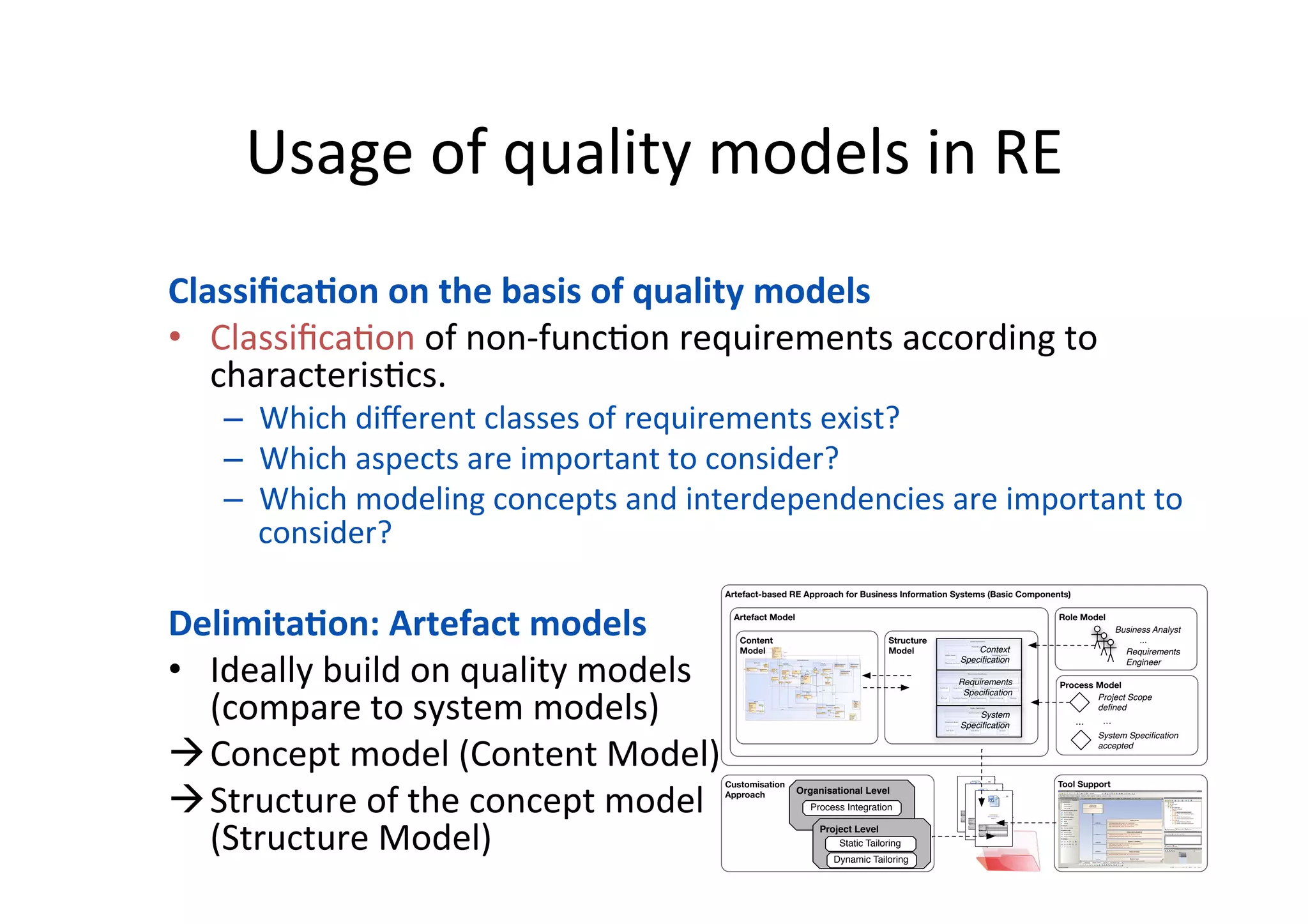 Usage	of	quality	models	in	RE	
13	
Classiﬁca=on	on	the	basis	of	quality	models	
•  Classiﬁca=on	of	non-func=on	requirements	according	to	
characteris=cs.	
–  Which	diﬀerent	classes	of	requirements	exist?	
–  Which	aspects	are	important	to	consider?	
–  Which	modeling	concepts	and	interdependencies	are	important	to	
consider?	
Delimita=on:	Artefact	models	
•  Ideally	build	on	quality	models	
(compare	to	system	models)	
à Concept	model	(Content	Model)	
à Structure	of	the	concept	model	
(Structure	Model)	
	
Artefact-based RE Approach for Business Information Systems (Basic Components)
Structure
Model
Artefact Model
Content
Model
Role Model
Process Model
Tool SupportCustomisation
Approach
MetaModelREReferenceModel
Structure Content
Project-speciﬁc
Exemplars
instanceofinstanceof
!
PRODUKT.PROJEKTBEZEICHNUNG - PRODUKT.NAME
Zuletzt geändert: 27.10.2010 13:28 3/20
Content
1! Introduction.......................................................................................................................... 6!
1.1! Overview....................................................................................................................... 6!
1.2! Purpose.......................................................................................................................... 6!
1.3! References..................................................................................................................... 7!
1.4! Scope............................................................................................................................. 8!
2! System Vision ...................................................................................................................... 8!
2.1! Summary of Business Specification.............................................................................. 8!
2.2! Scope of Information System under Consideration ...................................................... 8!
2.2.1! System Overview ................................................................................................... 8!
2.2.2! External Systems.................................................................................................. 10!
2.2.3! Use Case Overview.............................................................................................. 10!
2.2.4! Information System Service Overview ................................................................ 10!
3! Information System Requirements..................................................................................... 11!
3.1! Actors .......................................................................................................................... 11!
3.2! Generic Scenarios........................................................................................................ 11!
3.3! Domain-specific Application Capabilities .................................................................. 12!
3.3.1! <<Business Domain>> <Name>.......................................................................... 12!
3.4! Information System Objects........................................................................................ 14!
3.5! System Quality Requirements..................................................................................... 16!
3.6! Architectural Constraints............................................................................................. 16!
3.6.1! Logical Restrictions.............................................................................................. 17!
3.6.2! Technical Restrictions.......................................................................................... 17!
4! Integrational Requirements ................................................................................................ 18!
4.1! Deployment Requirements.......................................................................................... 18!
4.2! Migration Requirements.............................................................................................. 18!
5! Organisational Requirements............................................................................................. 19!
5.1! Project Requirements .................................................................................................. 19!
5.2! Obligations .................................................................................................................. 19!
5.3! Glossary....................................................................................................................... 19!
6! Abbreviations ..................................................................................................................... 20!
7! References.......................................................................................................................... 20!
Travel Ordering System
Requirements Specification
Version: 0.1
Project Name <Name>
Project Lead <Name>
Responsible <Name>
Created on <Date>
Last changed
X In process
Submitted
State
Completed
Document File
V-Modell XT Version VMRELEASE 1.3with BISA Extension
illustrative
MetaModelREReferenceModel
Structure Content
Project-speciﬁc
Exemplars
instanceofinstanceof
!
PRODUKT.PROJEKTBEZEICHNUNG - PRODUKT.NAME
Zuletzt geändert: 27.10.2010 13:28 3/20
Content
1! Introduction.......................................................................................................................... 6!
1.1! Overview....................................................................................................................... 6!
1.2! Purpose.......................................................................................................................... 6!
1.3! References..................................................................................................................... 7!
1.4! Scope............................................................................................................................. 8!
2! System Vision ...................................................................................................................... 8!
2.1! Summary of Business Specification.............................................................................. 8!
2.2! Scope of Information System under Consideration ...................................................... 8!
2.2.1! System Overview ................................................................................................... 8!
2.2.2! External Systems.................................................................................................. 10!
2.2.3! Use Case Overview.............................................................................................. 10!
2.2.4! Information System Service Overview ................................................................ 10!
3! Information System Requirements..................................................................................... 11!
3.1! Actors .......................................................................................................................... 11!
3.2! Generic Scenarios........................................................................................................ 11!
3.3! Domain-specific Application Capabilities .................................................................. 12!
3.3.1! <<Business Domain>> <Name>.......................................................................... 12!
3.4! Information System Objects........................................................................................ 14!
3.5! System Quality Requirements..................................................................................... 16!
3.6! Architectural Constraints............................................................................................. 16!
3.6.1! Logical Restrictions.............................................................................................. 17!
3.6.2! Technical Restrictions.......................................................................................... 17!
4! Integrational Requirements ................................................................................................ 18!
4.1! Deployment Requirements.......................................................................................... 18!
4.2! Migration Requirements.............................................................................................. 18!
5! Organisational Requirements............................................................................................. 19!
5.1! Project Requirements .................................................................................................. 19!
5.2! Obligations .................................................................................................................. 19!
5.3! Glossary....................................................................................................................... 19!
6! Abbreviations ..................................................................................................................... 20!
7! References.......................................................................................................................... 20!
Travel Ordering System
Requirements Specification
Version: 0.1
Project Name <Name>
Project Lead <Name>
Responsible <Name>
Created on <Date>
Last changed
X In process
Submitted
State
Completed
Document File
V-Modell XT Version VMRELEASE 1.3with BISA Extension
illustrative
MetaModelREReferenceModel
Structure Content
Project-speciﬁc
Exemplars
instanceofinstanceof
!
PRODUKT.PROJEKTBEZEICHNUNG - PRODUKT.NAME
Zuletzt geändert: 27.10.2010 13:28 3/20
Content
1! Introduction.......................................................................................................................... 6!
1.1! Overview....................................................................................................................... 6!
1.2! Purpose.......................................................................................................................... 6!
1.3! References..................................................................................................................... 7!
1.4! Scope............................................................................................................................. 8!
2! System Vision ...................................................................................................................... 8!
2.1! Summary of Business Specification.............................................................................. 8!
2.2! Scope of Information System under Consideration ...................................................... 8!
2.2.1! System Overview ................................................................................................... 8!
2.2.2! External Systems.................................................................................................. 10!
2.2.3! Use Case Overview.............................................................................................. 10!
2.2.4! Information System Service Overview ................................................................ 10!
3! Information System Requirements..................................................................................... 11!
3.1! Actors .......................................................................................................................... 11!
3.2! Generic Scenarios........................................................................................................ 11!
3.3! Domain-specific Application Capabilities .................................................................. 12!
3.3.1! <<Business Domain>> <Name>.......................................................................... 12!
3.4! Information System Objects........................................................................................ 14!
3.5! System Quality Requirements..................................................................................... 16!
3.6! Architectural Constraints............................................................................................. 16!
3.6.1! Logical Restrictions.............................................................................................. 17!
3.6.2! Technical Restrictions.......................................................................................... 17!
4! Integrational Requirements ................................................................................................ 18!
4.1! Deployment Requirements.......................................................................................... 18!
4.2! Migration Requirements.............................................................................................. 18!
5! Organisational Requirements............................................................................................. 19!
5.1! Project Requirements .................................................................................................. 19!
5.2! Obligations .................................................................................................................. 19!
5.3! Glossary....................................................................................................................... 19!
6! Abbreviations ..................................................................................................................... 20!
7! References.......................................................................................................................... 20!
Travel Ordering System
Requirements Specification
Version: 0.1
Project Name <Name>
Project Lead <Name>
Responsible <Name>
Created on <Date>
Last changed
X In process
Submitted
State
Completed
Document File
V-Modell XT Version VMRELEASE 1.3with BISA Extension
illustrative
Organisational Level
Process Integration
Project Level
Static Tailoring
Dynamic Tailoring
...
Project Scope
deﬁned
System Speciﬁcation
accepted
...
Business Analyst
...
Requirements
Engineer
Context
Speciﬁcation
Requirements
Speciﬁcation
System
Speciﬁcation
 