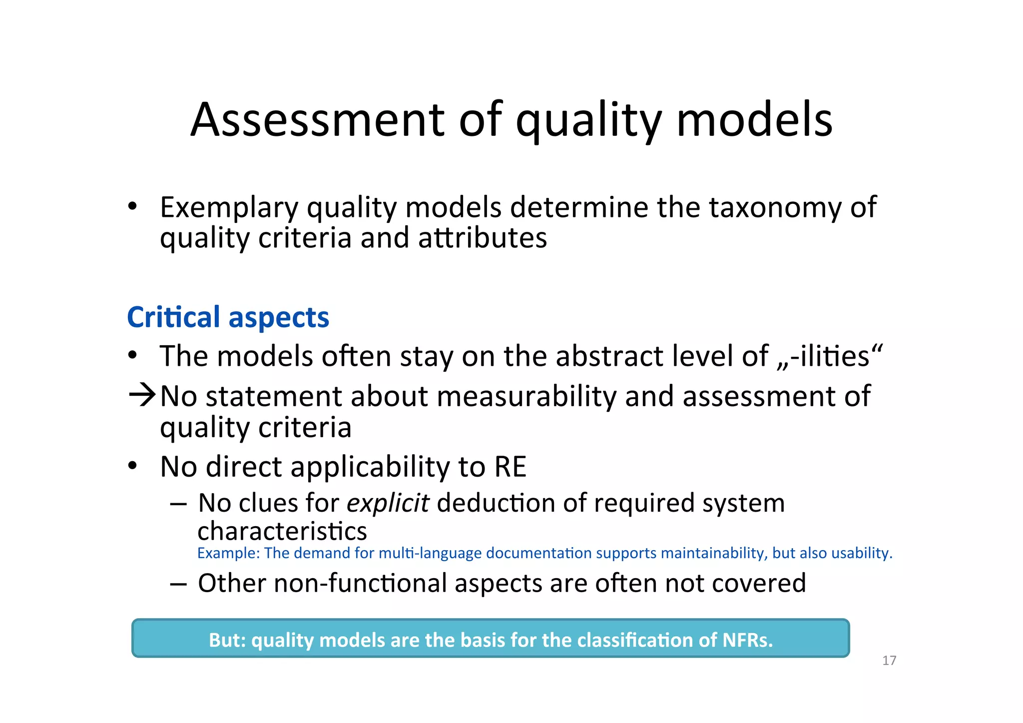 Assessment	of	quality	models	
•  Exemplary	quality	models	determine	the	taxonomy	of	
quality	criteria	and	a7ributes	
	
Cri=cal	aspects	
•  The	models	oben	stay	on	the	abstract	level	of	„-ili=es“	
à No	statement	about	measurability	and	assessment	of	
quality	criteria	
•  No	direct	applicability	to	RE	
–  No	clues	for	explicit	deduc=on	of	required	system	
characteris=cs	
Example:	The	demand	for	mul=-language	documenta=on	supports	maintainability,	but	also	usability.	
–  Other	non-func=onal	aspects	are	oben	not	covered	
17	
But:	quality	models	are	the	basis	for	the	classiﬁca=on	of	NFRs.	
 