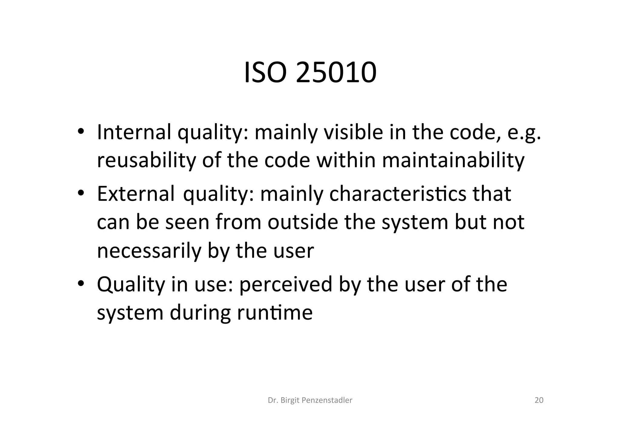 ISO	25010	
•  Internal	quality:	mainly	visible	in	the	code,	e.g.	
reusability	of	the	code	within	maintainability	
•  External		quality:	mainly	characteris=cs	that	
can	be	seen	from	outside	the	system	but	not	
necessarily	by	the	user	
•  Quality	in	use:	perceived	by	the	user	of	the	
system	during	run=me	
Dr.	Birgit	Penzenstadler	 20	
 