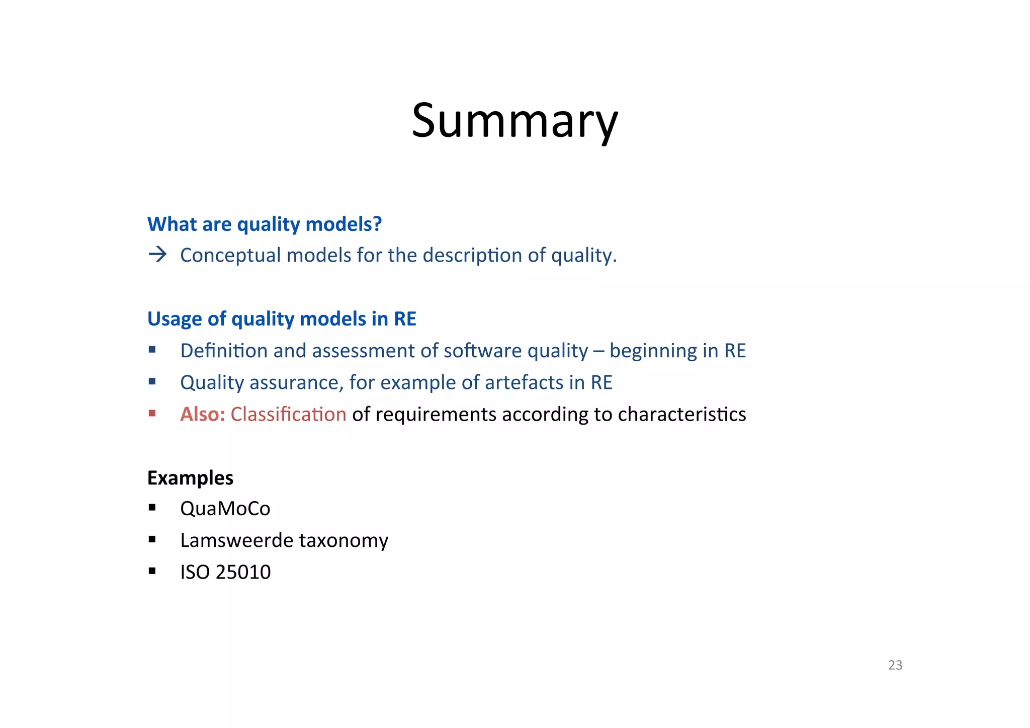 Summary	
23	
What	are	quality	models?	
à  Conceptual	models	for	the	descrip=on	of	quality.	
Usage	of	quality	models	in	RE	
§  Deﬁni=on	and	assessment	of	sobware	quality	–	beginning	in	RE	
§  Quality	assurance,	for	example	of	artefacts	in	RE	
§  Also:	Classiﬁca=on	of	requirements	according	to	characteris=cs	
Examples	
§  QuaMoCo	
§  Lamsweerde	taxonomy	
§  ISO	25010	
 