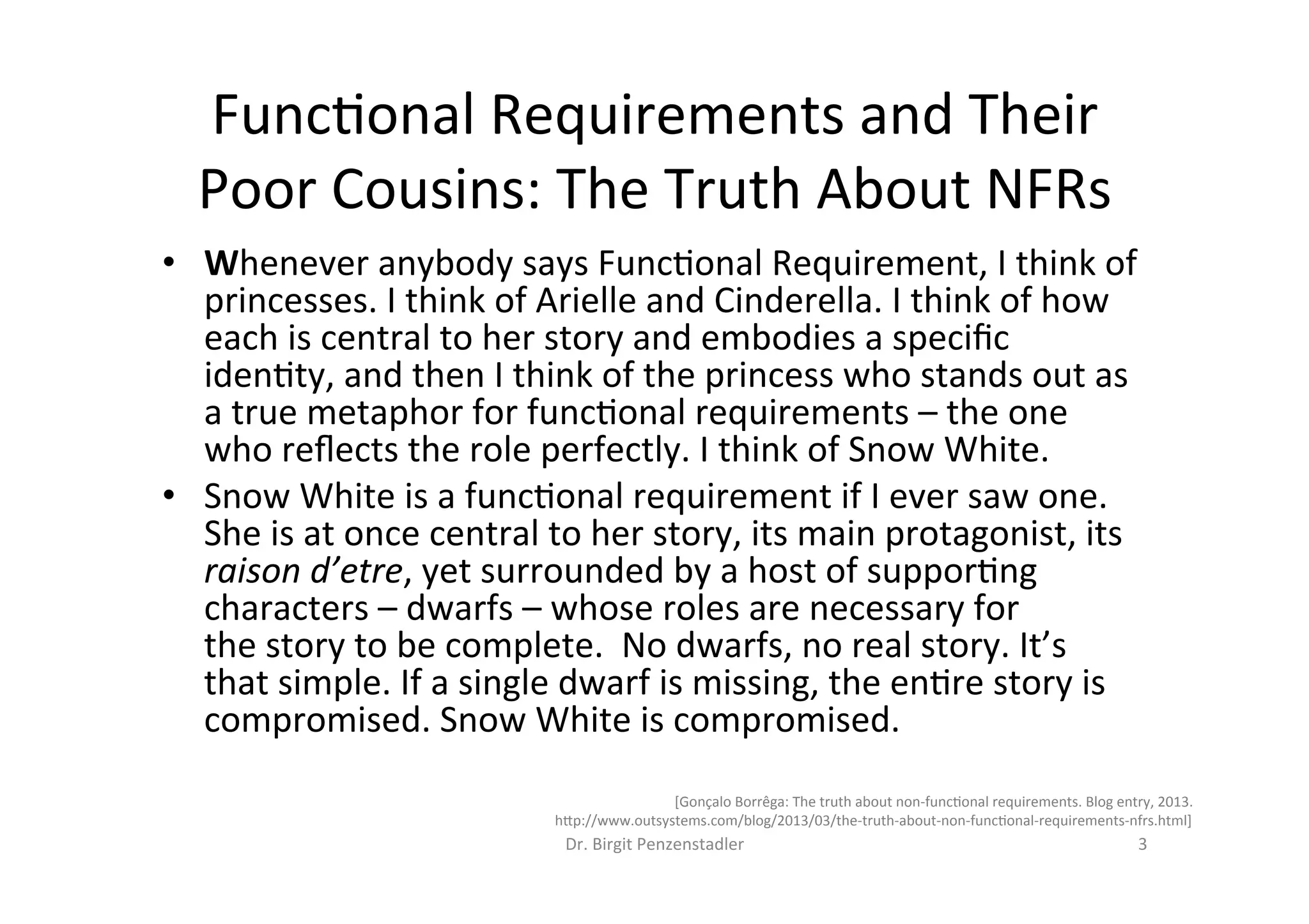 Func=onal	Requirements	and	Their	
Poor	Cousins:	The	Truth	About	NFRs	
Dr.	Birgit	Penzenstadler	 3	
•  Whenever	anybody	says	Func=onal	Requirement,	I	think	of	
princesses.	I	think	of	Arielle	and	Cinderella.	I	think	of	how	
each	is	central	to	her	story	and	embodies	a	speciﬁc	
iden=ty,	and	then	I	think	of	the	princess	who	stands	out	as	
a	true	metaphor	for	func=onal	requirements	–	the	one	
who	reﬂects	the	role	perfectly.	I	think	of	Snow	White.	
•  Snow	White	is	a	func=onal	requirement	if	I	ever	saw	one.	
She	is	at	once	central	to	her	story,	its	main	protagonist,	its	
raison	d’etre,	yet	surrounded	by	a	host	of	suppor=ng	
characters	–	dwarfs	–	whose	roles	are	necessary	for	
the	story	to	be	complete.		No	dwarfs,	no	real	story.	It’s	
that	simple.	If	a	single	dwarf	is	missing,	the	en=re	story	is	
compromised.	Snow	White	is	compromised.	
[Gonçalo	Borrêga:	The	truth	about	non-func=onal	requirements.	Blog	entry,	2013.	
h7p://www.outsystems.com/blog/2013/03/the-truth-about-non-func=onal-requirements-nfrs.html]	
 