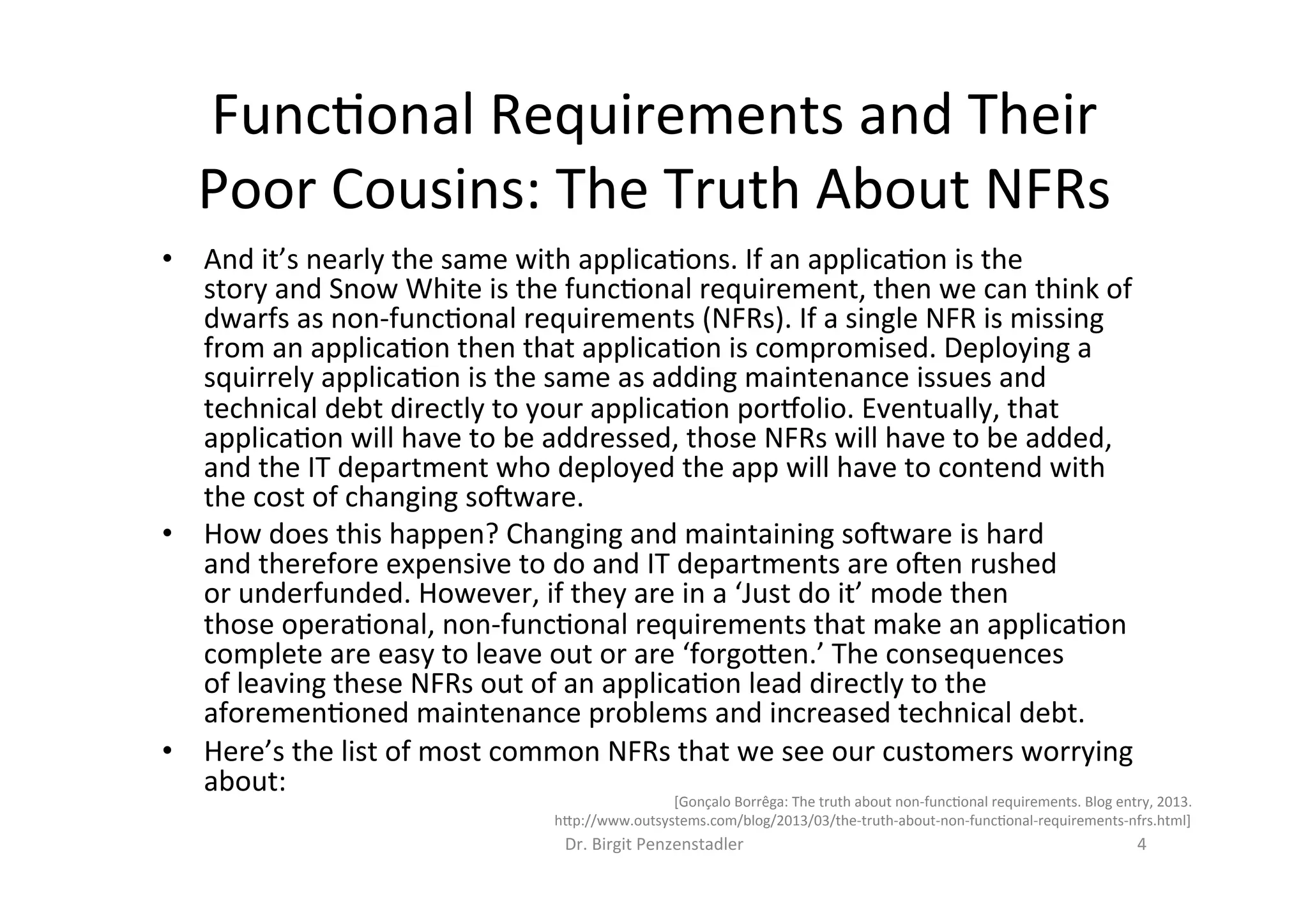 Dr.	Birgit	Penzenstadler	 4	
•  And	it’s	nearly	the	same	with	applica=ons.	If	an	applica=on	is	the	
story	and	Snow	White	is	the	func=onal	requirement,	then	we	can	think	of	
dwarfs	as	non-func=onal	requirements	(NFRs).	If	a	single	NFR	is	missing	
from	an	applica=on	then	that	applica=on	is	compromised.	Deploying	a	
squirrely	applica=on	is	the	same	as	adding	maintenance	issues	and	
technical	debt	directly	to	your	applica=on	por`olio.	Eventually,	that	
applica=on	will	have	to	be	addressed,	those	NFRs	will	have	to	be	added,	
and	the	IT	department	who	deployed	the	app	will	have	to	contend	with	
the	cost	of	changing	sobware.	
•  How	does	this	happen?	Changing	and	maintaining	sobware	is	hard	
and	therefore	expensive	to	do	and	IT	departments	are	oben	rushed	
or	underfunded.	However,	if	they	are	in	a	‘Just	do	it’	mode	then	
those	opera=onal,	non-func=onal	requirements	that	make	an	applica=on	
complete	are	easy	to	leave	out	or	are	‘forgo7en.’	The	consequences	
of	leaving	these	NFRs	out	of	an	applica=on	lead	directly	to	the	
aforemen=oned	maintenance	problems	and	increased	technical	debt.	
•  Here’s	the	list	of	most	common	NFRs	that	we	see	our	customers	worrying	
about:	
Func=onal	Requirements	and	Their	
Poor	Cousins:	The	Truth	About	NFRs	
[Gonçalo	Borrêga:	The	truth	about	non-func=onal	requirements.	Blog	entry,	2013.	
h7p://www.outsystems.com/blog/2013/03/the-truth-about-non-func=onal-requirements-nfrs.html]	
 
