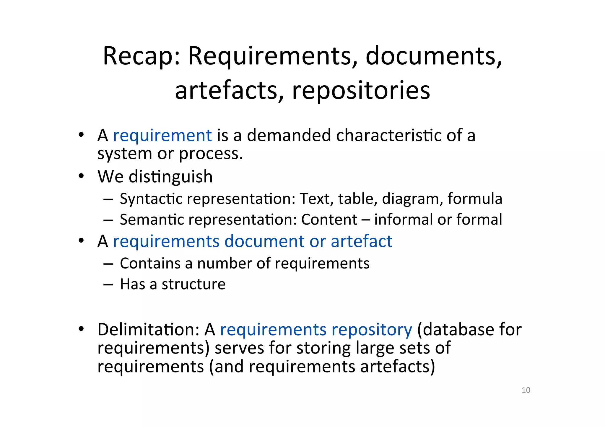 Recap:	Requirements,	documents,	
artefacts,	repositories	
•  A	requirement	is	a	demanded	characteris@c	of	a	
system	or	process.	
•  We	dis@nguish	
–  Syntac@c	representa@on:	Text,	table,	diagram,	formula	
–  Seman@c	representa@on:	Content	–	informal	or	formal	
•  A	requirements	document	or	artefact	
–  Contains	a	number	of	requirements	
–  Has	a	structure	
•  Delimita@on:	A	requirements	repository	(database	for	
requirements)	serves	for	storing	large	sets	of	
requirements	(and	requirements	artefacts)	
10	
 