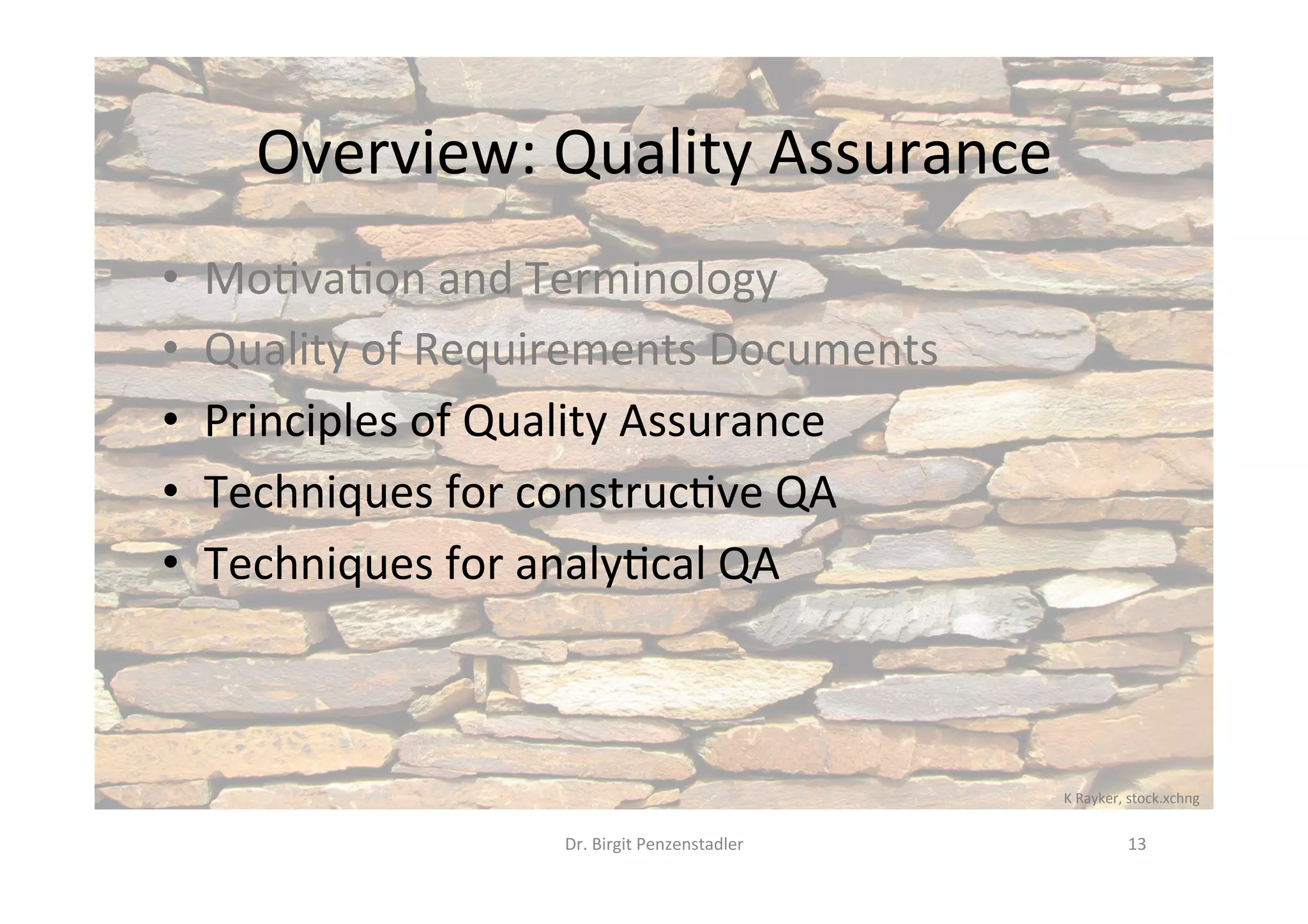 Overview:	Quality	Assurance	
•  Mo@va@on	and	Terminology	
•  Quality	of	Requirements	Documents	
•  Principles	of	Quality	Assurance	
•  Techniques	for	construc@ve	QA	
•  Techniques	for	analy@cal	QA	
Dr.	Birgit	Penzenstadler	 13	
K	Rayker,	stock.xchng	
 