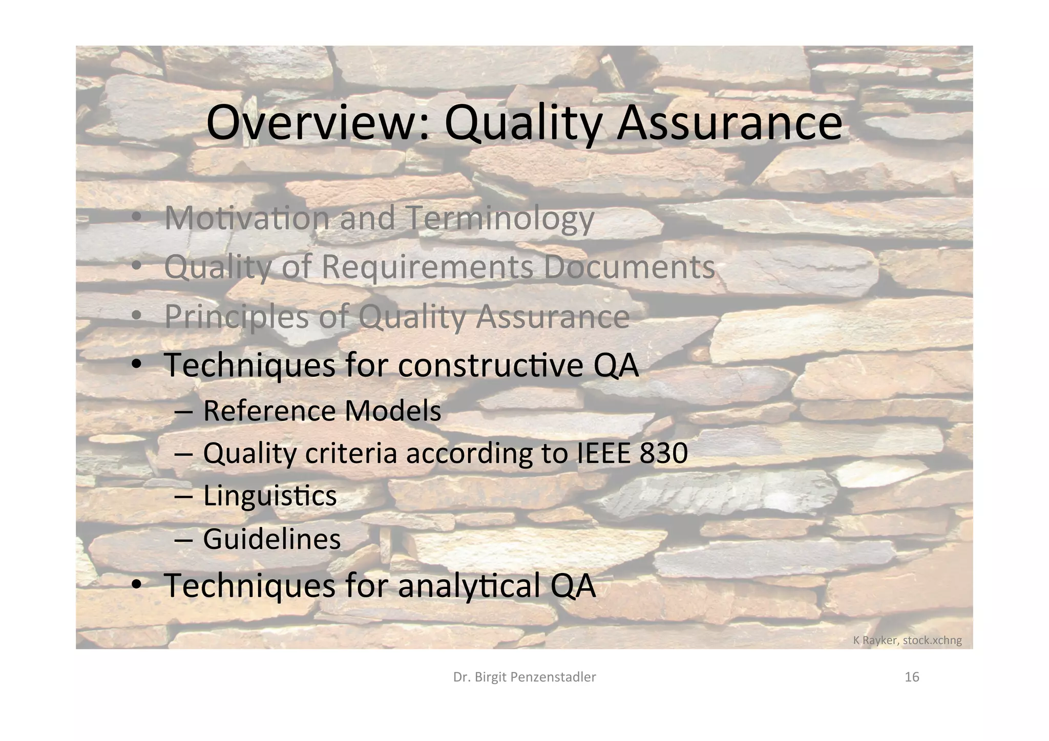 Overview:	Quality	Assurance	
•  Mo@va@on	and	Terminology	
•  Quality	of	Requirements	Documents	
•  Principles	of	Quality	Assurance	
•  Techniques	for	construc@ve	QA	
–  Reference	Models	
–  Quality	criteria	according	to	IEEE	830	
–  Linguis@cs	
–  Guidelines	
•  Techniques	for	analy@cal	QA	
Dr.	Birgit	Penzenstadler	 16	
K	Rayker,	stock.xchng	
 