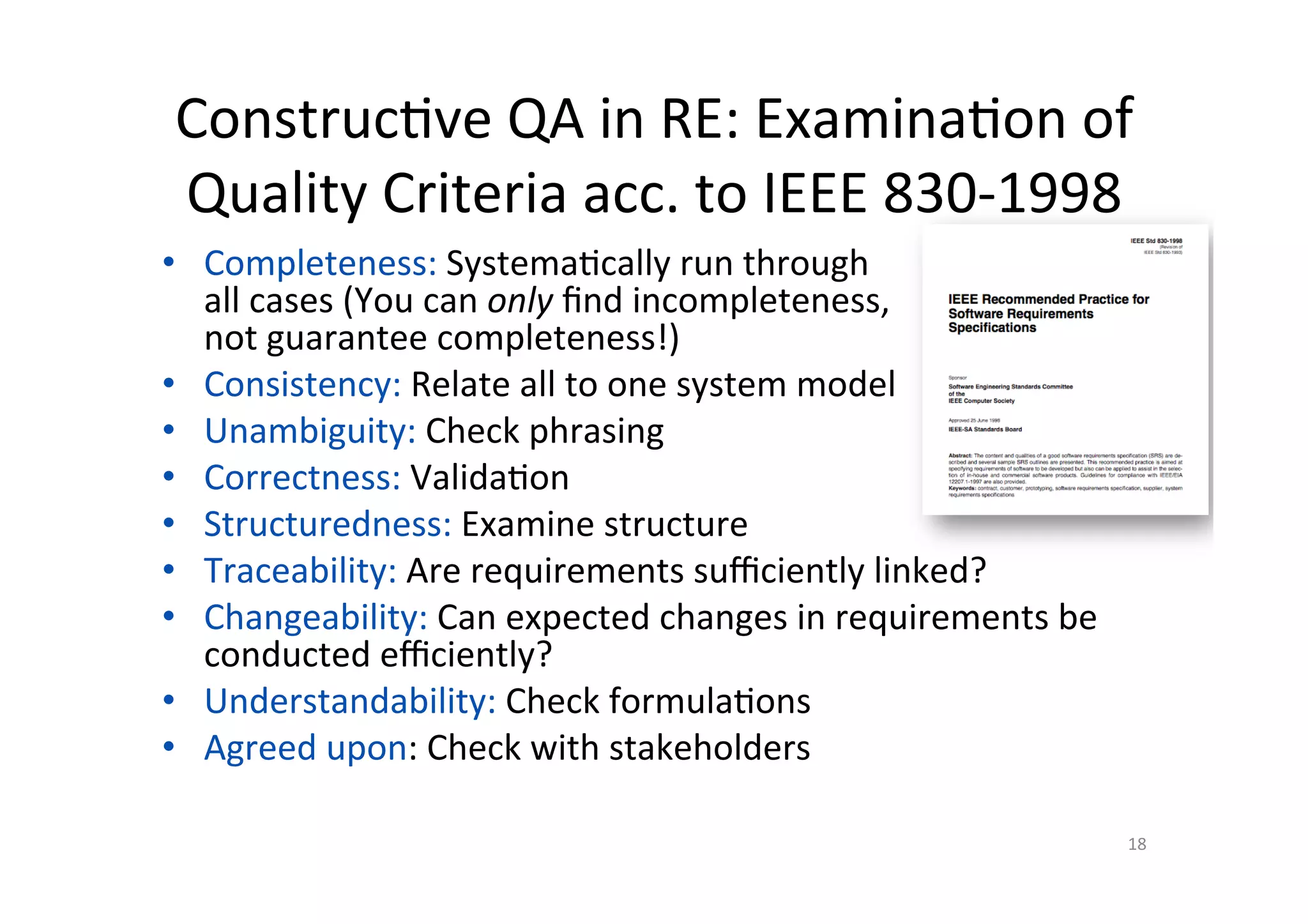 Construc@ve	QA	in	RE:	Examina@on	of	
Quality	Criteria	acc.	to	IEEE	830-1998	
•  Completeness:	Systema@cally	run	through		
all	cases	(You	can	only	ﬁnd	incompleteness,		
not	guarantee	completeness!)	
•  Consistency:	Relate	all	to	one	system	model	
•  Unambiguity:	Check	phrasing	
•  Correctness:	Valida@on	
•  Structuredness:	Examine	structure	
•  Traceability:	Are	requirements	suﬃciently	linked?	
•  Changeability:	Can	expected	changes	in	requirements	be	
conducted	eﬃciently?	
•  Understandability:	Check	formula@ons	
•  Agreed	upon:	Check	with	stakeholders	
	
18	
 