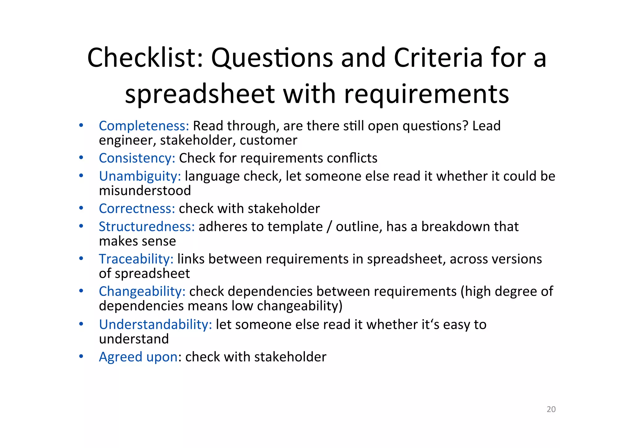 Checklist:	Ques@ons	and	Criteria	for	a	
spreadsheet	with	requirements	
•  Completeness:	Read	through,	are	there	s@ll	open	ques@ons?	Lead	
engineer,	stakeholder,	customer	
•  Consistency:	Check	for	requirements	conﬂicts	
•  Unambiguity:	language	check,	let	someone	else	read	it	whether	it	could	be	
misunderstood	
•  Correctness:	check	with	stakeholder	
•  Structuredness:	adheres	to	template	/	outline,	has	a	breakdown	that	
makes	sense	
•  Traceability:	links	between	requirements	in	spreadsheet,	across	versions	
of	spreadsheet	
•  Changeability:	check	dependencies	between	requirements	(high	degree	of	
dependencies	means	low	changeability)	
•  Understandability:	let	someone	else	read	it	whether	it‘s	easy	to	
understand	
•  Agreed	upon:	check	with	stakeholder	
	
20	
 