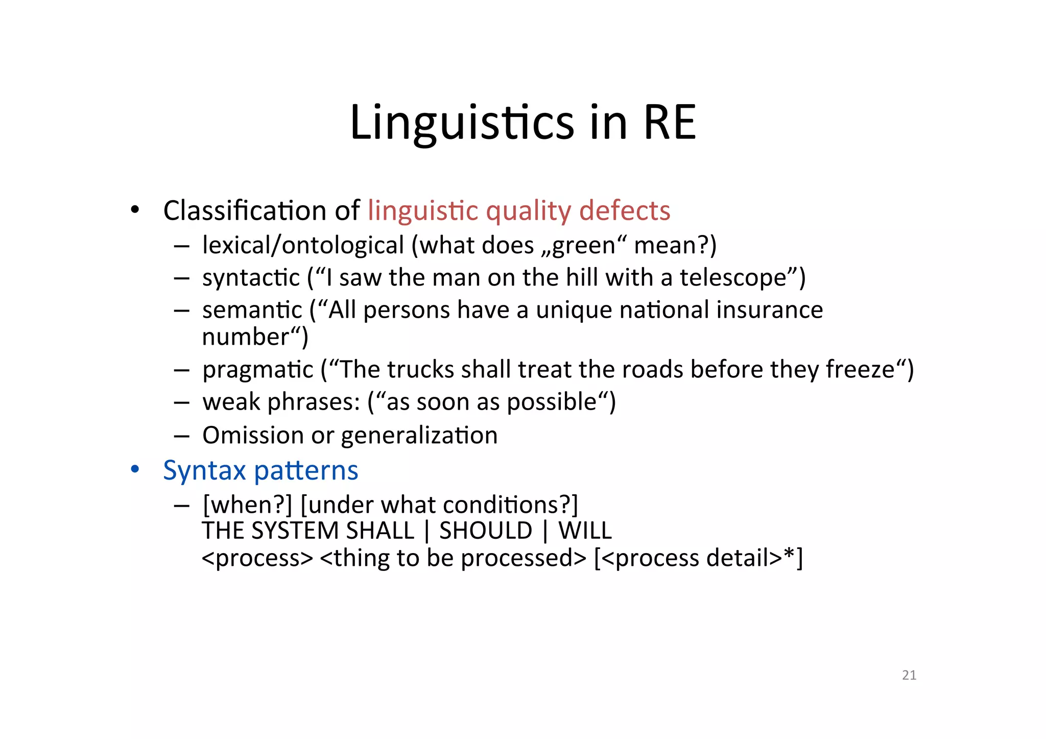 Linguis@cs	in	RE	
•  Classiﬁca@on	of	linguis@c	quality	defects	
–  lexical/ontological	(what	does	„green“	mean?)	
–  syntac@c	(“I	saw	the	man	on	the	hill	with	a	telescope”)	
–  seman@c	(“All	persons	have	a	unique	na@onal	insurance	
number“)	
–  pragma@c	(“The	trucks	shall	treat	the	roads	before	they	freeze“)	
–  weak	phrases:	(“as	soon	as	possible“)	
–  Omission	or	generaliza@on	
•  Syntax	paperns	
–  [when?]	[under	what	condi@ons?]	
THE	SYSTEM	SHALL	|	SHOULD	|	WILL	
<process>	<thing	to	be	processed>	[<process	detail>*]	
21	
 