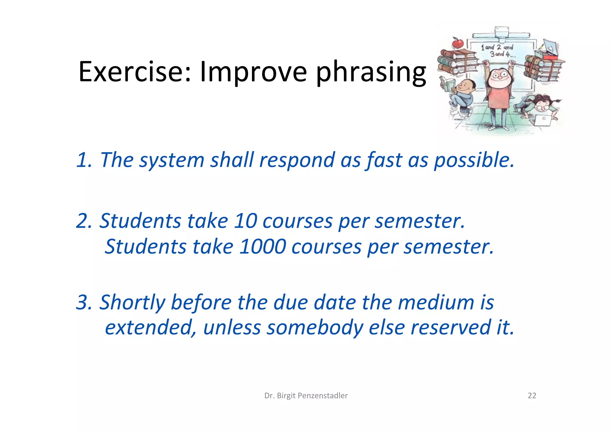 Exercise:	Improve	phrasing	
1. The	system	shall	respond	as	fast	as	possible.	
2. Students	take	10	courses	per	semester.	
Students	take	1000	courses	per	semester.	
	
3. Shortly	before	the	due	date	the	medium	is	
extended,	unless	somebody	else	reserved	it.	
	
Dr.	Birgit	Penzenstadler	 22	
 