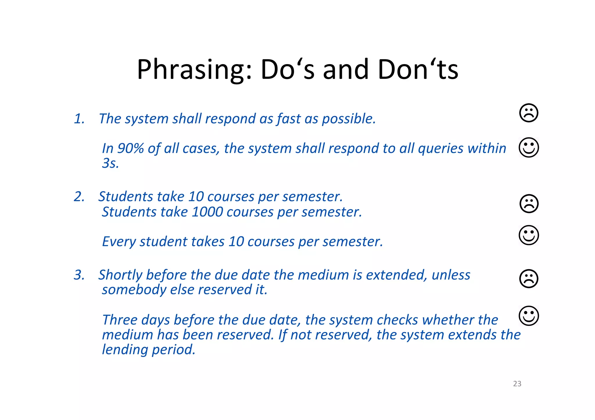 Phrasing:	Do‘s	and	Don‘ts	
1.  The	system	shall	respond	as	fast	as	possible.	
	
In	90%	of	all	cases,	the	system	shall	respond	to	all	queries	within	
3s.	
	
2.  Students	take	10	courses	per	semester.	
Students	take	1000	courses	per	semester.	
	
Every	student	takes	10	courses	per	semester.	
	
3.  Shortly	before	the	due	date	the	medium	is	extended,	unless	
somebody	else	reserved	it.	
	
Three	days	before	the	due	date,	the	system	checks	whether	the	
medium	has	been	reserved.	If	not	reserved,	the	system	extends	the	
lending	period.	
23	
 