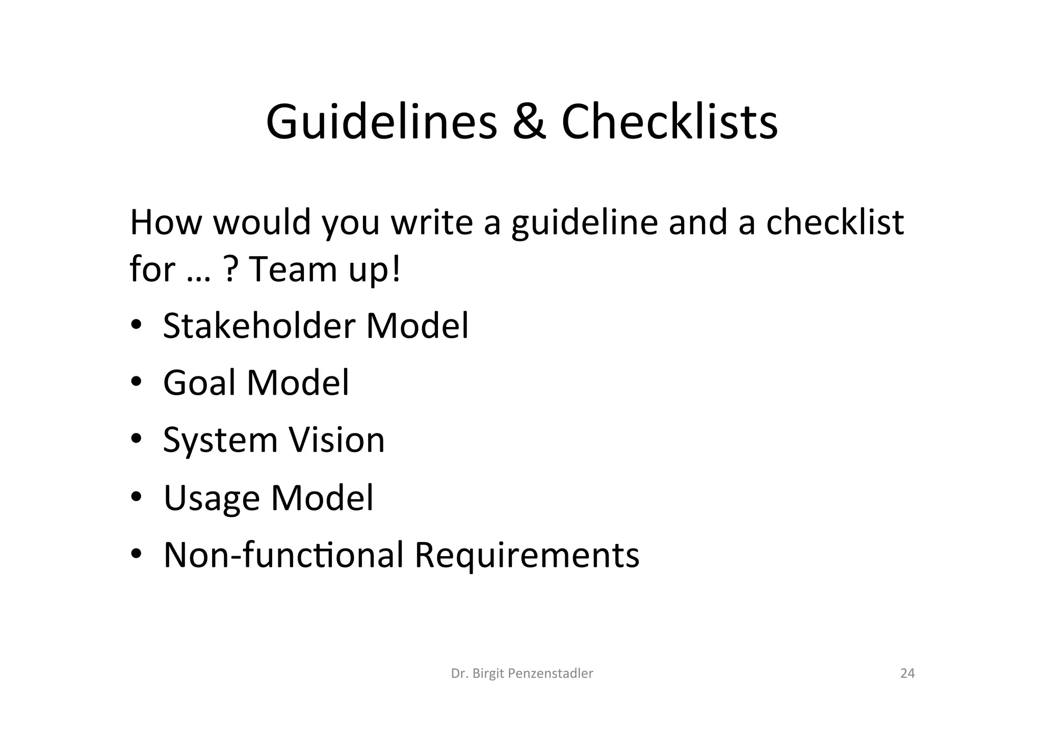 Guidelines	&	Checklists	
How	would	you	write	a	guideline	and	a	checklist	
for	…	?	Team	up!	
•  Stakeholder	Model	
•  Goal	Model	
•  System	Vision	
•  Usage	Model	
•  Non-func@onal	Requirements	
Dr.	Birgit	Penzenstadler	 24	
 