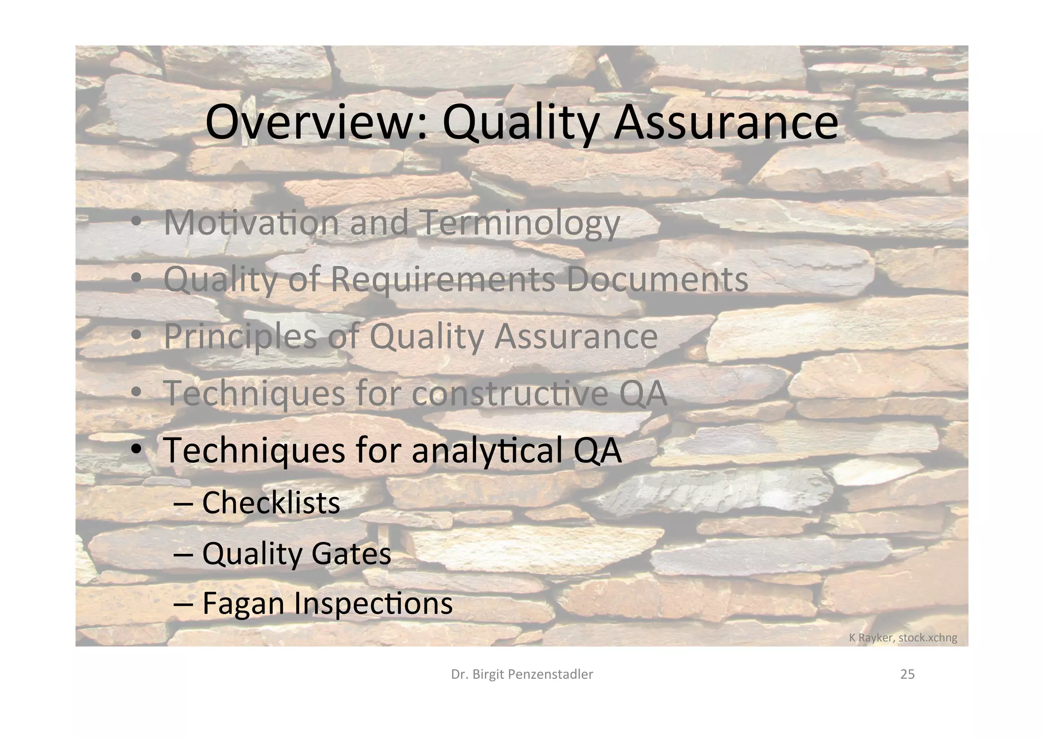 Overview:	Quality	Assurance	
•  Mo@va@on	and	Terminology	
•  Quality	of	Requirements	Documents	
•  Principles	of	Quality	Assurance	
•  Techniques	for	construc@ve	QA	
•  Techniques	for	analy@cal	QA	
– Checklists	
– Quality	Gates	
– Fagan	Inspec@ons	
Dr.	Birgit	Penzenstadler	 25	
K	Rayker,	stock.xchng	
 