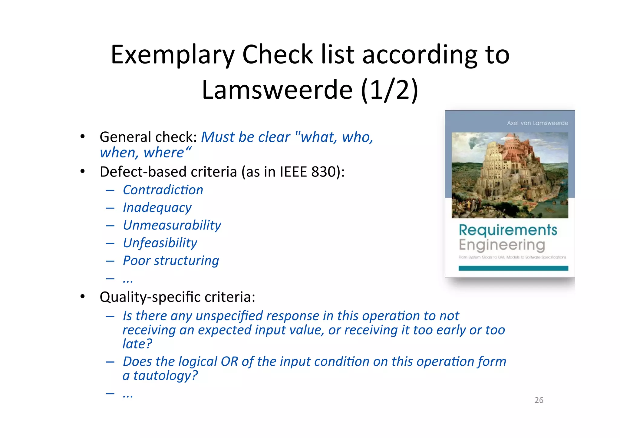 Exemplary	Check	list	according	to	
Lamsweerde	(1/2)	
•  General	check:	Must	be	clear	"what,	who,		
when,	where“	
•  Defect-based	criteria	(as	in	IEEE	830):	
–  ContradicJon	
–  Inadequacy	
–  Unmeasurability	
–  Unfeasibility	
–  Poor	structuring	
–  ...	
•  Quality-speciﬁc	criteria:	
–  Is	there	any	unspeciﬁed	response	in	this	operaJon	to	not	
receiving	an	expected	input	value,	or	receiving	it	too	early	or	too	
late?	
–  Does	the	logical	OR	of	the	input	condiJon	on	this	operaJon	form	
a	tautology?	
–  ...	 26	
 
