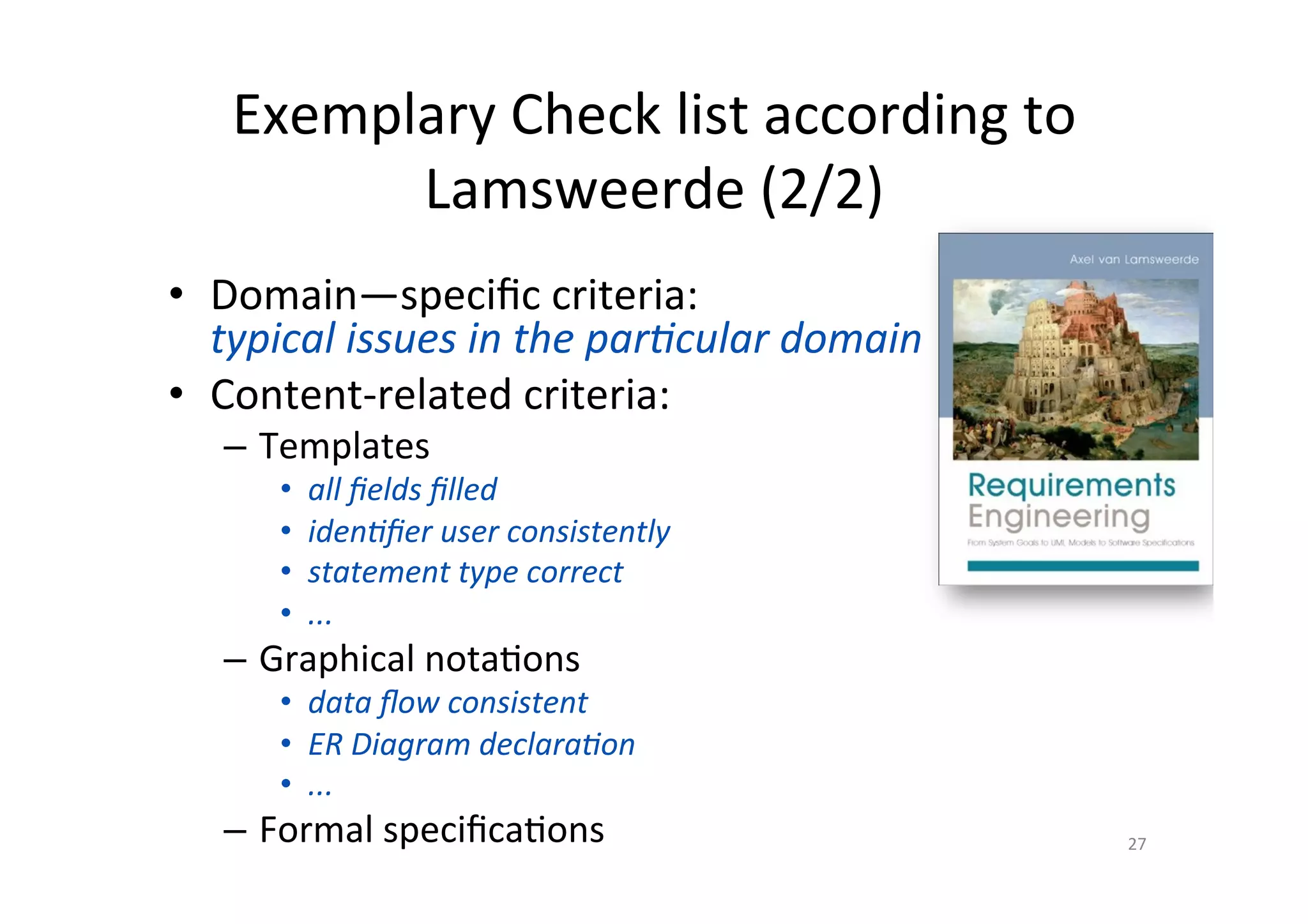 Exemplary	Check	list	according	to	
Lamsweerde	(2/2)	
•  Domain—speciﬁc	criteria:		
typical	issues	in	the	parJcular	domain	
•  Content-related	criteria:	
–  Templates	
•  all	ﬁelds	ﬁlled	
•  idenJﬁer	user	consistently	
•  statement	type	correct	
•  ...	
–  Graphical	nota@ons	
•  data	ﬂow	consistent	
•  ER	Diagram	declaraJon	
•  ...	
–  Formal	speciﬁca@ons	 27	
 