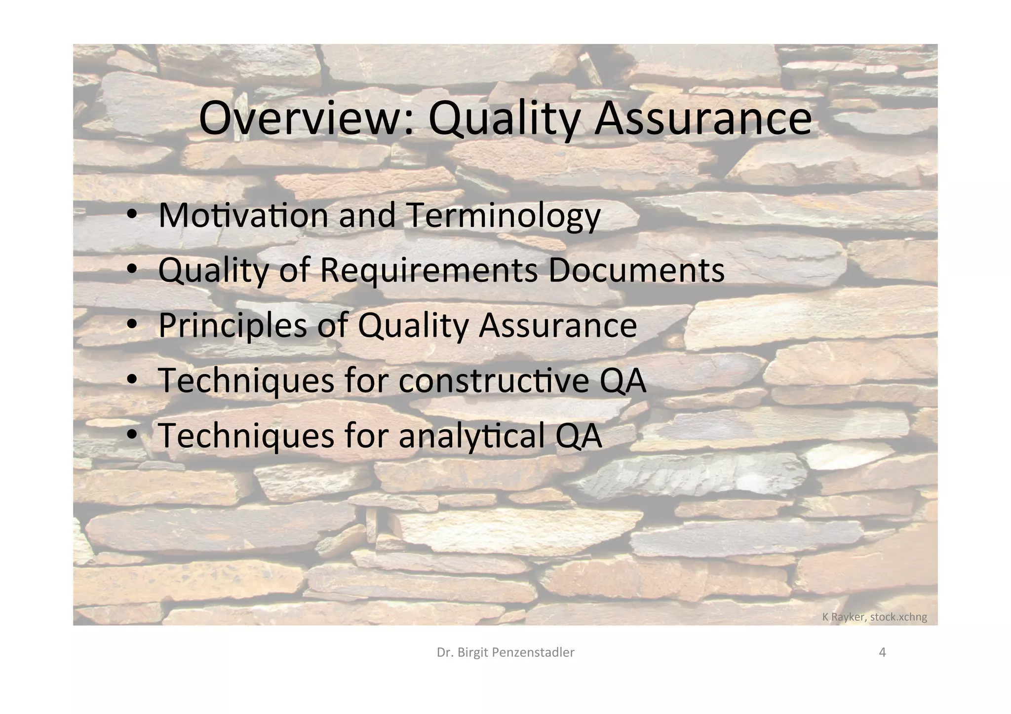 Overview:	Quality	Assurance	
•  Mo@va@on	and	Terminology	
•  Quality	of	Requirements	Documents	
•  Principles	of	Quality	Assurance	
•  Techniques	for	construc@ve	QA	
•  Techniques	for	analy@cal	QA	
Dr.	Birgit	Penzenstadler	 4	
K	Rayker,	stock.xchng	
 