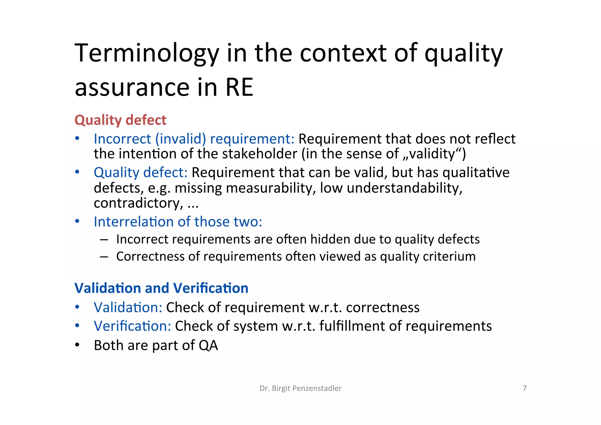 Terminology	in	the	context	of	quality	
assurance	in	RE	
Quality	defect		
•  Incorrect	(invalid)	requirement:	Requirement	that	does	not	reﬂect	the	
inten@on	of	the	stakeholder	(in	the	sense	of	„validity“)	
•  Quality	defect:	Requirement	that	can	be	valid,	but	has	qualita@ve	defects,	
e.g.	missing	measurability,	low	understandability,	contradictory,	...	
•  Interrela@on	of	those	two:		
–  Incorrect	requirements	are	ojen	hidden	due	to	quality	defects	
–  Correctness	of	requirements	ojen	viewed	as	quality	criterium	
	
Valida7on	and	Veriﬁca7on	
•  Valida@on:	Check	of	requirement	w.r.t.	correctness		(it‘s	a	valid	
requirement,	meaning	it	represents	the	inten@on	of	the	stakeholder)	
•  Veriﬁca@on:	Check	of	system	w.r.t.	fulﬁllment	of	requirements	
•  Both	are	part	of	QA	
Dr.	Birgit	Penzenstadler	 7	
 