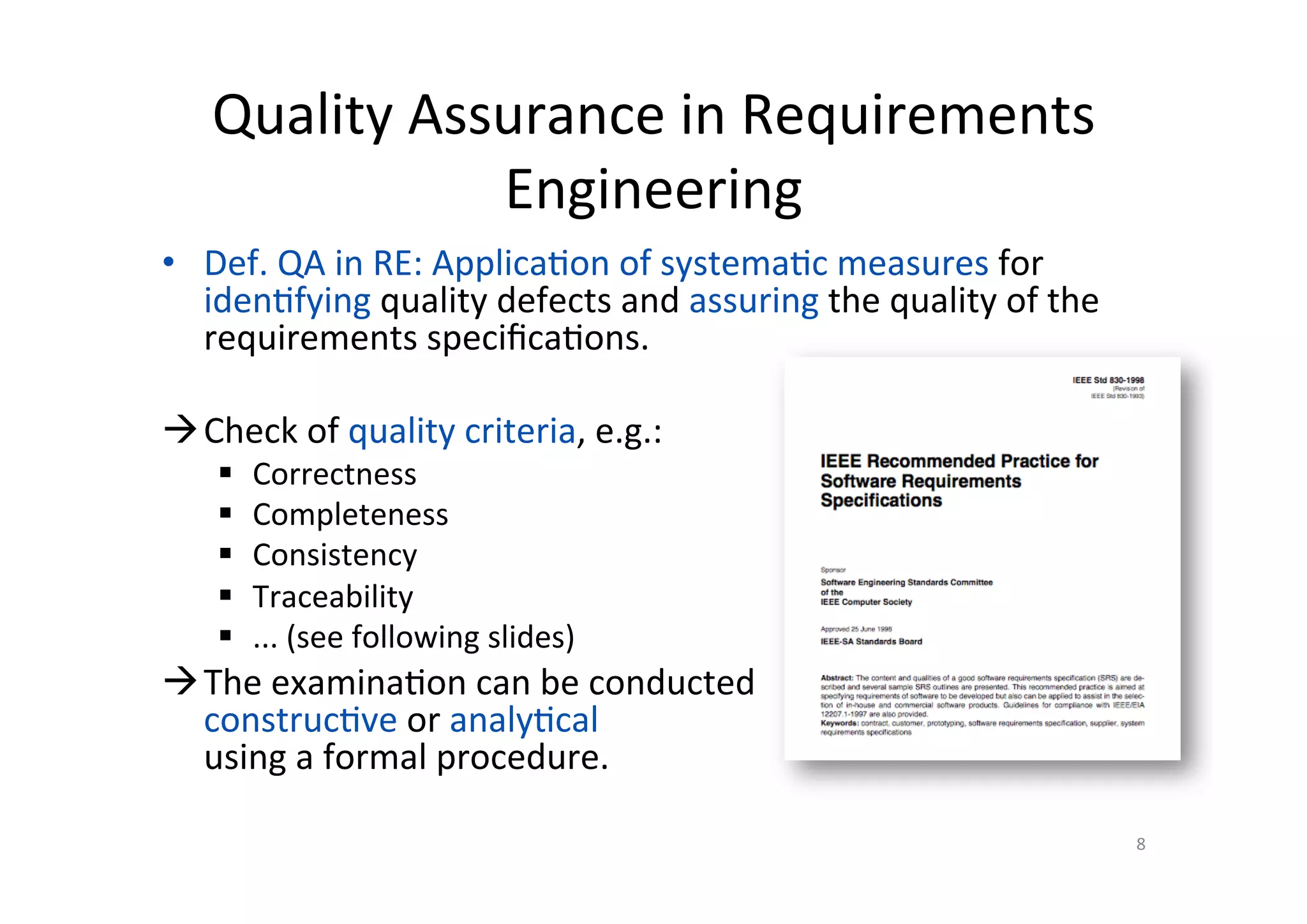 Quality	Assurance	in	Requirements	
Engineering	
•  Def.	QA	in	RE:	Applica@on	of	systema@c	measures	for	
iden@fying	quality	defects	and	assuring	the	quality	of	the	
requirements	speciﬁca@ons.	
à Check	of	quality	criteria,	e.g.:	
§  Correctness	
§  Completeness	
§  Consistency	
§  Traceability	
§  ...	(see	following	slides)	
à The	examina@on	can	be	conducted		
construc@ve	or	analy@cal		
using	a	formal	procedure.	
8	
 