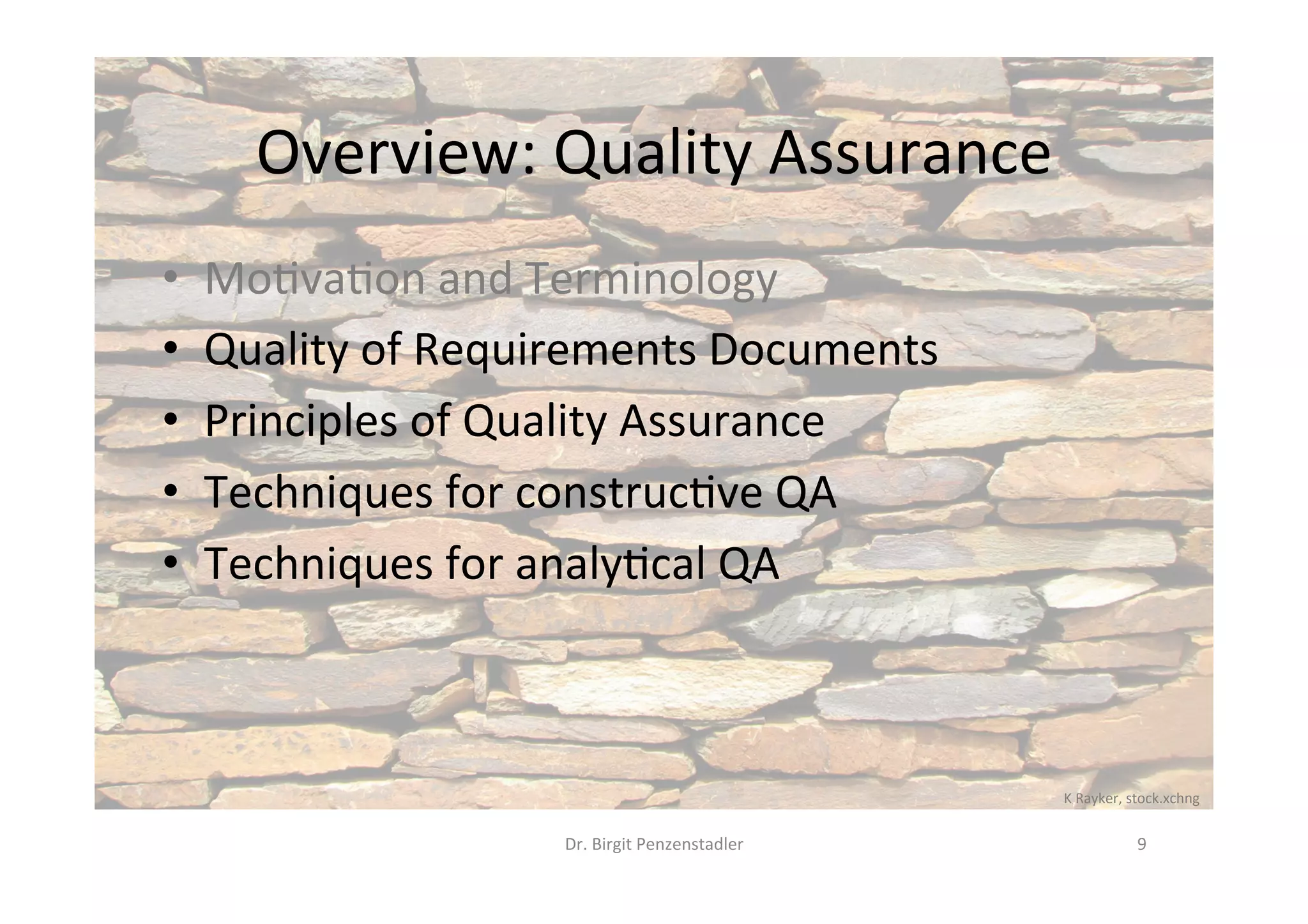 Overview:	Quality	Assurance	
•  Mo@va@on	and	Terminology	
•  Quality	of	Requirements	Documents	
•  Principles	of	Quality	Assurance	
•  Techniques	for	construc@ve	QA	
•  Techniques	for	analy@cal	QA	
Dr.	Birgit	Penzenstadler	 9	
K	Rayker,	stock.xchng	
 