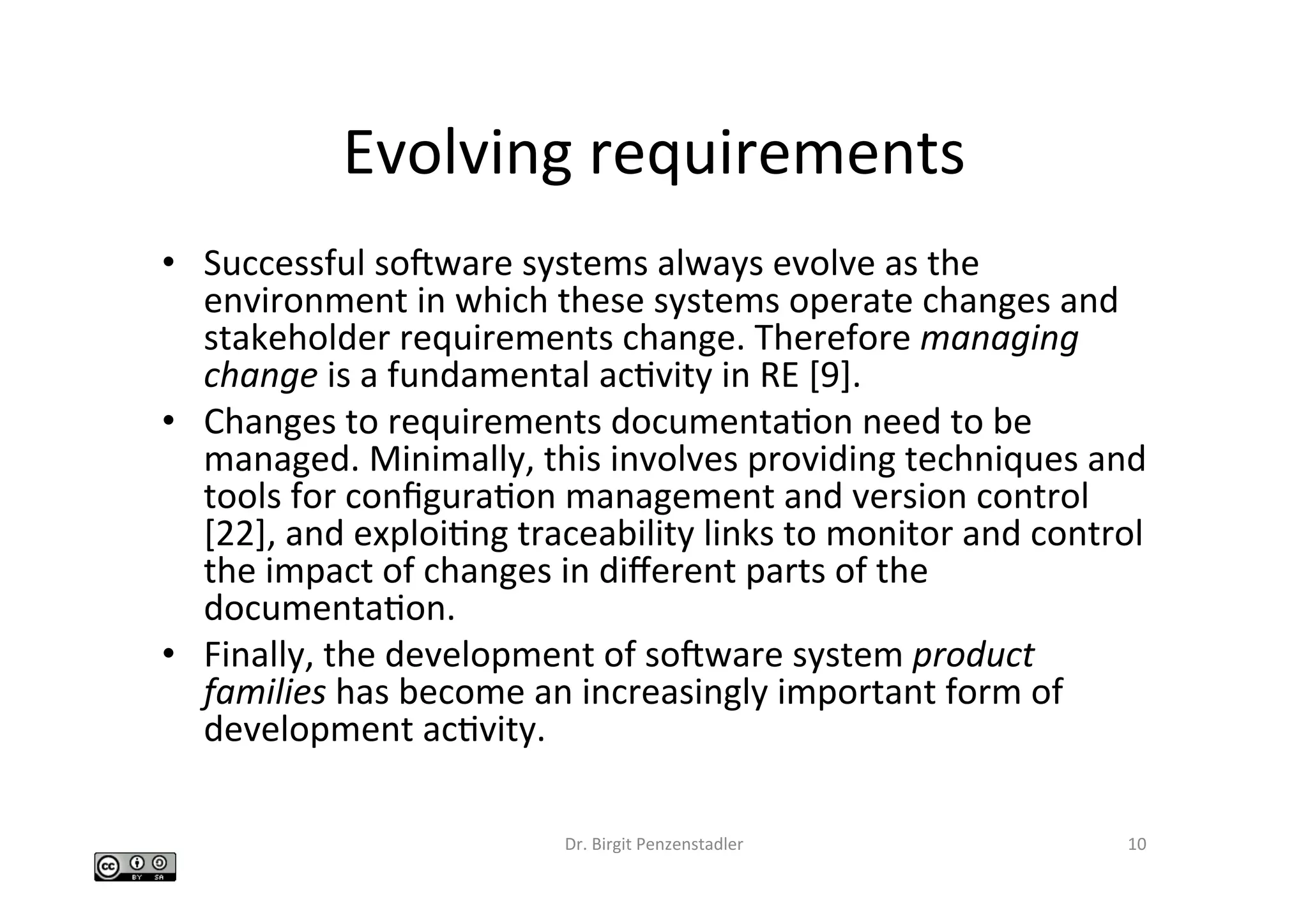 Evolving	requirements	
•  Successful	socware	systems	always	evolve	as	the	
environment	in	which	these	systems	operate	changes	and	
stakeholder	requirements	change.	Therefore	managing	
change	is	a	fundamental	acIvity	in	RE	[9].		
•  Changes	to	requirements	documentaIon	need	to	be	
managed.	Minimally,	this	involves	providing	techniques	and	
tools	for	conﬁguraIon	management	and	version	control	
[22],	and	exploiIng	traceability	links	to	monitor	and	control	
the	impact	of	changes	in	diﬀerent	parts	of	the	
documentaIon.		
•  Finally,	the	development	of	socware	system	product	
families	has	become	an	increasingly	important	form	of	
development	acIvity.		
Dr.	Birgit	Penzenstadler	 10	
 