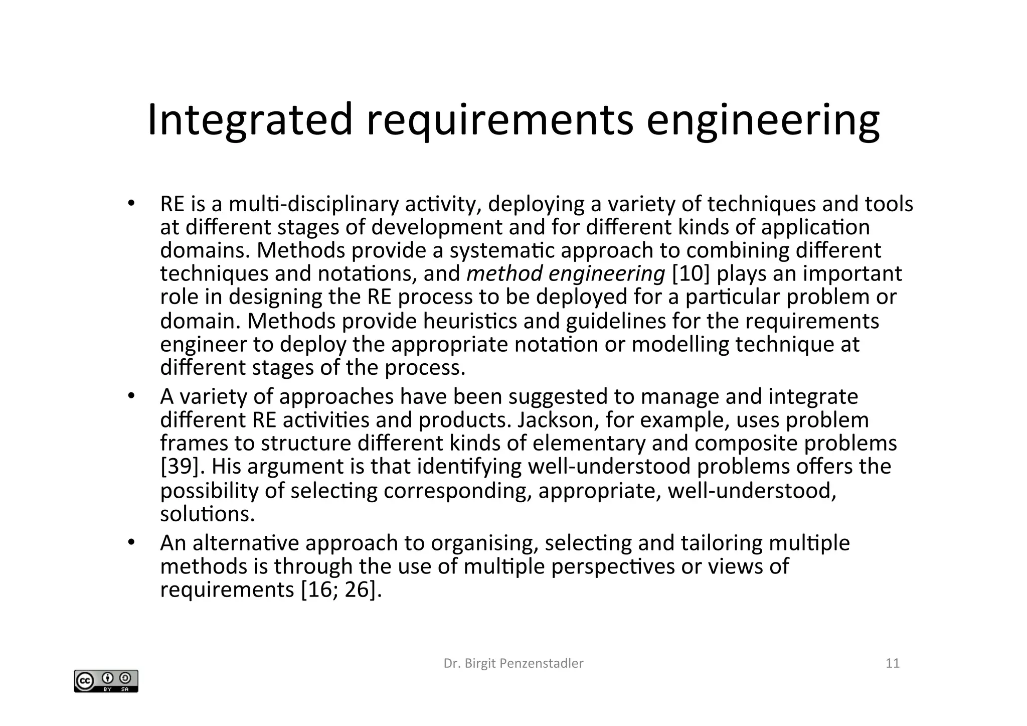 Integrated	requirements	engineering	
•  RE	is	a	mulI-disciplinary	acIvity,	deploying	a	variety	of	techniques	and	tools	
at	diﬀerent	stages	of	development	and	for	diﬀerent	kinds	of	applicaIon	
domains.	Methods	provide	a	systemaIc	approach	to	combining	diﬀerent	
techniques	and	notaIons,	and	method	engineering	[10]	plays	an	important	
role	in	designing	the	RE	process	to	be	deployed	for	a	parIcular	problem	or	
domain.	Methods	provide	heurisIcs	and	guidelines	for	the	requirements	
engineer	to	deploy	the	appropriate	notaIon	or	modelling	technique	at	
diﬀerent	stages	of	the	process.		
•  A	variety	of	approaches	have	been	suggested	to	manage	and	integrate	
diﬀerent	RE	acIviIes	and	products.	Jackson,	for	example,	uses	problem	
frames	to	structure	diﬀerent	kinds	of	elementary	and	composite	problems	
[39].	His	argument	is	that	idenIfying	well-understood	problems	oﬀers	the	
possibility	of	selecIng	corresponding,	appropriate,	well-understood,	
soluIons.		
•  An	alternaIve	approach	to	organising,	selecIng	and	tailoring	mulIple	
methods	is	through	the	use	of	mulIple	perspecIves	or	views	of	
requirements	[16;	26].		
Dr.	Birgit	Penzenstadler	 11	
 