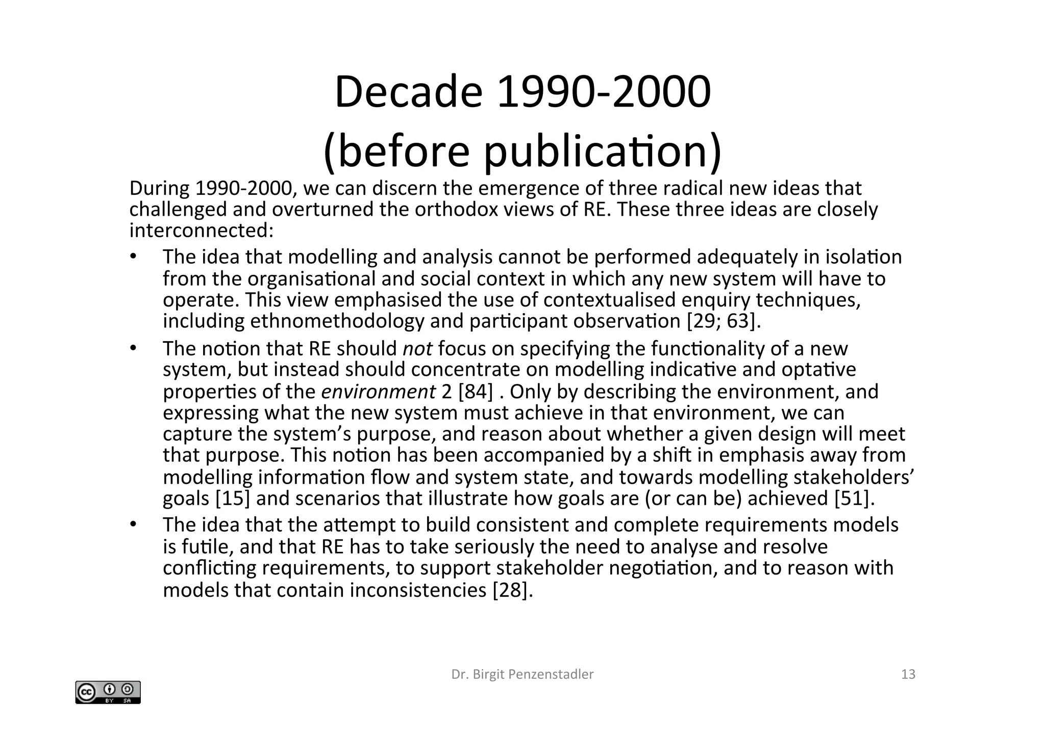 Decade	1990-2000		
(before	publicaIon)	
During	1990-2000,	we	can	discern	the	emergence	of	three	radical	new	ideas	that	
challenged	and	overturned	the	orthodox	views	of	RE.	These	three	ideas	are	closely	
interconnected:		
•  The	idea	that	modelling	and	analysis	cannot	be	performed	adequately	in	isolaIon	
from	the	organisaIonal	and	social	context	in	which	any	new	system	will	have	to	
operate.	This	view	emphasised	the	use	of	contextualised	enquiry	techniques,	
including	ethnomethodology	and	parIcipant	observaIon	[29;	63].		
•  The	noIon	that	RE	should	not	focus	on	specifying	the	funcIonality	of	a	new	
system,	but	instead	should	concentrate	on	modelling	indicaIve	and	optaIve	
properIes	of	the	environment	2	[84]	.	Only	by	describing	the	environment,	and	
expressing	what	the	new	system	must	achieve	in	that	environment,	we	can	
capture	the	system’s	purpose,	and	reason	about	whether	a	given	design	will	meet	
that	purpose.	This	noIon	has	been	accompanied	by	a	shic	in	emphasis	away	from	
modelling	informaIon	ﬂow	and	system	state,	and	towards	modelling	stakeholders’	
goals	[15]	and	scenarios	that	illustrate	how	goals	are	(or	can	be)	achieved	[51].		
•  The	idea	that	the	abempt	to	build	consistent	and	complete	requirements	models	
is	fuIle,	and	that	RE	has	to	take	seriously	the	need	to	analyse	and	resolve	
conﬂicIng	requirements,	to	support	stakeholder	negoIaIon,	and	to	reason	with	
models	that	contain	inconsistencies	[28].		
Dr.	Birgit	Penzenstadler	 13	
 