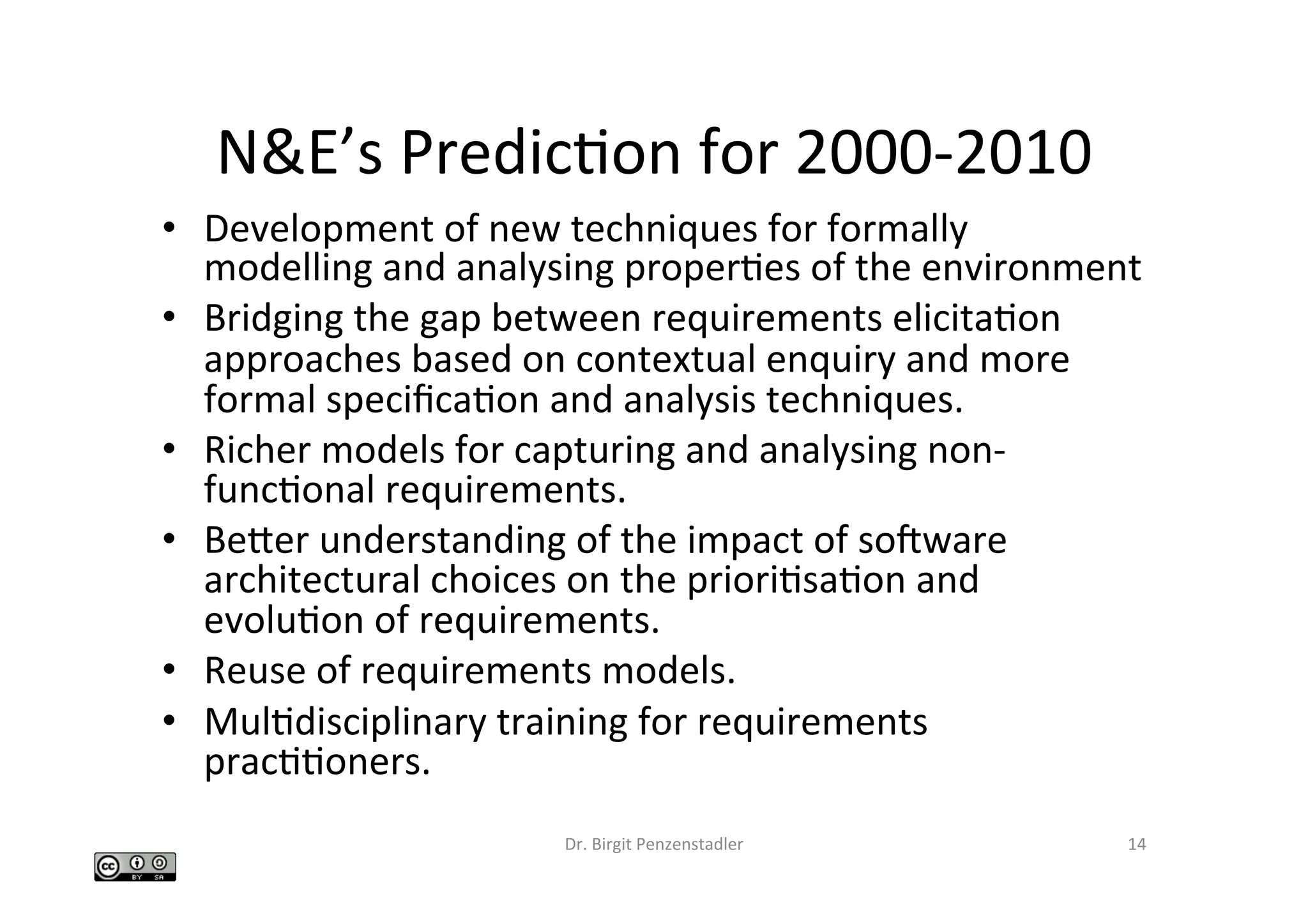 N&E’s	PredicIon	for	2000-2010	
•  Development	of	new	techniques	for	formally	
modelling	and	analysing	properIes	of	the	environment		
•  Bridging	the	gap	between	requirements	elicitaIon	
approaches	based	on	contextual	enquiry	and	more	
formal	speciﬁcaIon	and	analysis	techniques.		
•  Richer	models	for	capturing	and	analysing	non-
funcIonal	requirements.		
•  Beber	understanding	of	the	impact	of	socware	
architectural	choices	on	the	prioriIsaIon	and	
evoluIon	of	requirements.		
•  Reuse	of	requirements	models.		
•  MulIdisciplinary	training	for	requirements	
pracIIoners.		
Dr.	Birgit	Penzenstadler	 14	
 