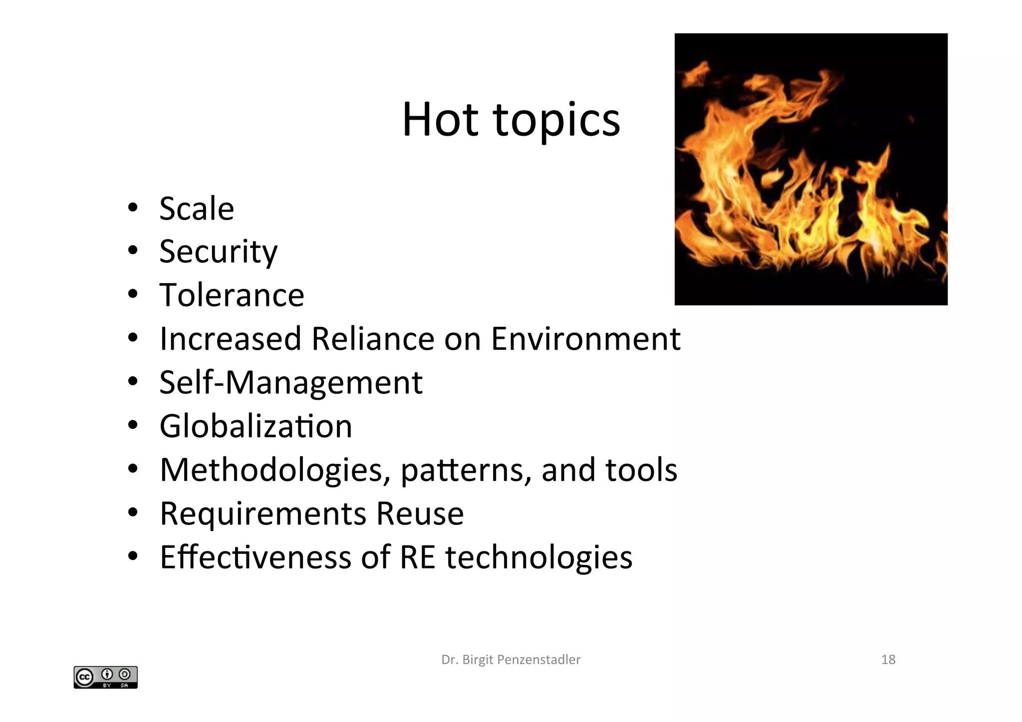 Hot	topics	
•  Scale	
•  Security	
•  Tolerance	
•  Increased	Reliance	on	Environment	
•  Self-Management	
•  GlobalizaIon	
•  Methodologies,	paberns,	and	tools	
•  Requirements	Reuse	
•  EﬀecIveness	of	RE	technologies	
Dr.	Birgit	Penzenstadler	 18	
 