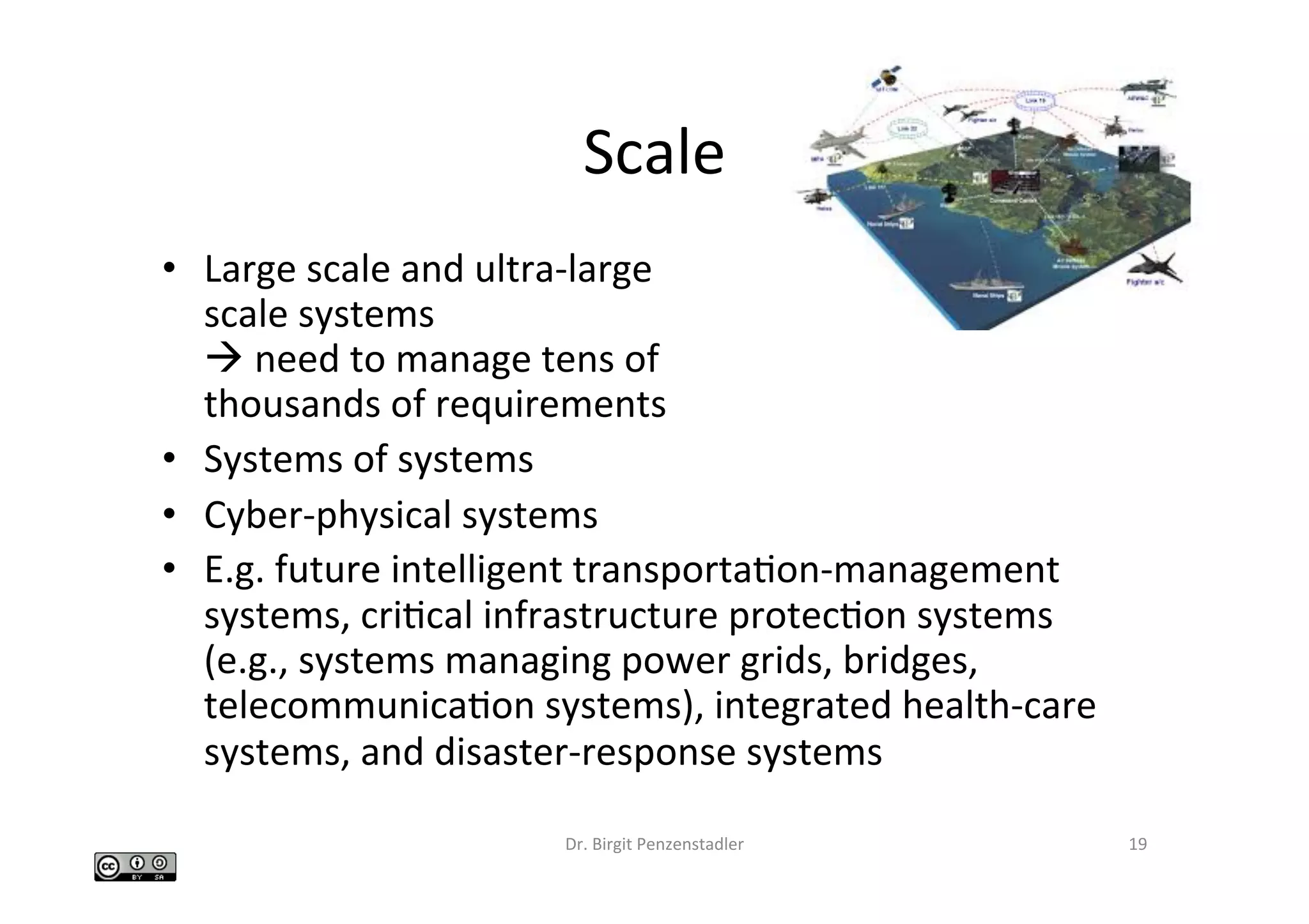 Scale	
•  Large	scale	and	ultra-large		
scale	systems	
à	need	to	manage	tens	of		
thousands	of	requirements	
•  Systems	of	systems	
•  Cyber-physical	systems	
•  E.g.	future	intelligent	transportaIon-management	
systems,	criIcal	infrastructure	protecIon	systems	
(e.g.,	systems	managing	power	grids,	bridges,	
telecommunicaIon	systems),	integrated	health-care	
systems,	and	disaster-response	systems		
Dr.	Birgit	Penzenstadler	 19	
 