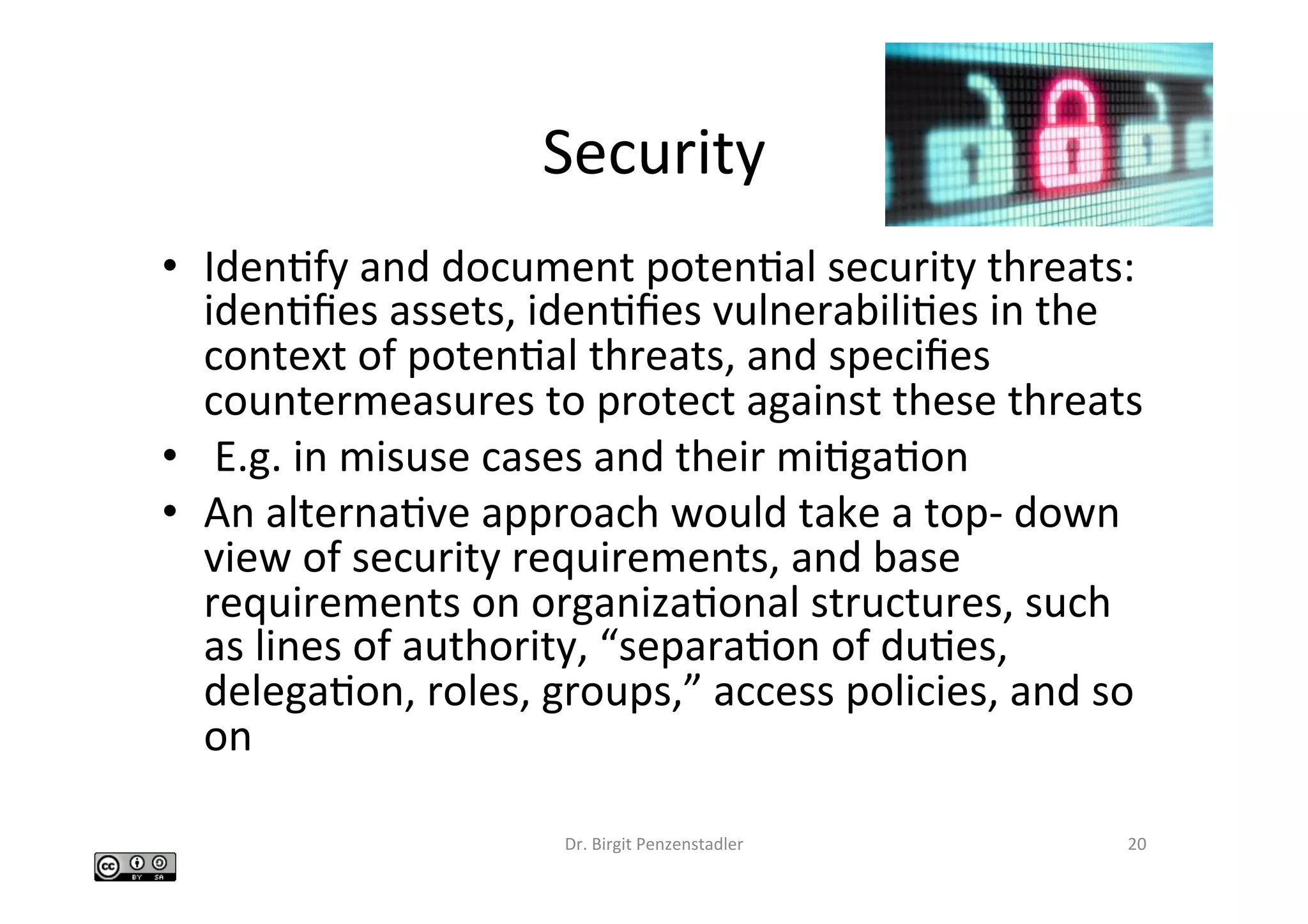 Security	
•  IdenIfy	and	document	potenIal	security	threats:	
idenIﬁes	assets,	idenIﬁes	vulnerabiliIes	in	the	
context	of	potenIal	threats,	and	speciﬁes	
countermeasures	to	protect	against	these	threats		
•  	E.g.	in	misuse	cases	and	their	miIgaIon	
•  An	alternaIve	approach	would	take	a	top-	down	
view	of	security	requirements,	and	base	
requirements	on	organizaIonal	structures,	such	
as	lines	of	authority,	“separaIon	of	duIes,	
delegaIon,	roles,	groups,”	access	policies,	and	so	
on		
Dr.	Birgit	Penzenstadler	 20	
 