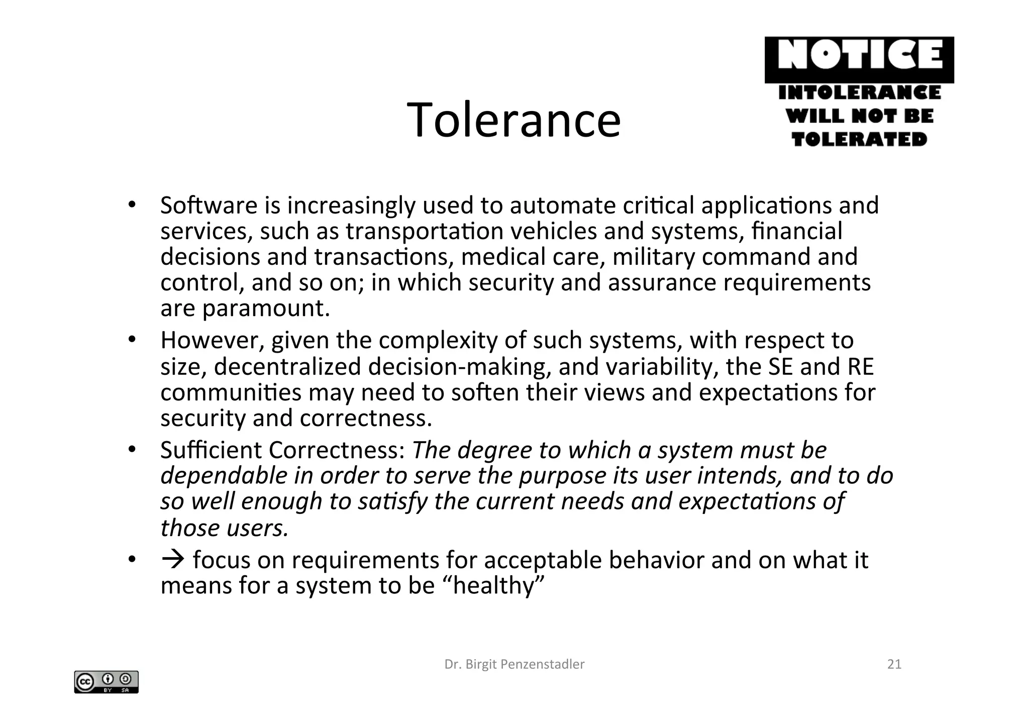 Tolerance	
•  Socware	is	increasingly	used	to	automate	criIcal	applicaIons	and	
services,	such	as	transportaIon	vehicles	and	systems,	ﬁnancial	
decisions	and	transacIons,	medical	care,	military	command	and	
control,	and	so	on;	in	which	security	and	assurance	requirements	
are	paramount.		
•  However,	given	the	complexity	of	such	systems,	with	respect	to	
size,	decentralized	decision-making,	and	variability,	the	SE	and	RE	
communiIes	may	need	to	socen	their	views	and	expectaIons	for	
security	and	correctness.		
•  Suﬃcient	Correctness:	The	degree	to	which	a	system	must	be	
dependable	in	order	to	serve	the	purpose	its	user	intends,	and	to	do	
so	well	enough	to	sa&sfy	the	current	needs	and	expecta&ons	of	
those	users.		
•  à	focus	on	requirements	for	acceptable	behavior	and	on	what	it	
means	for	a	system	to	be	“healthy”		
Dr.	Birgit	Penzenstadler	 21	
 