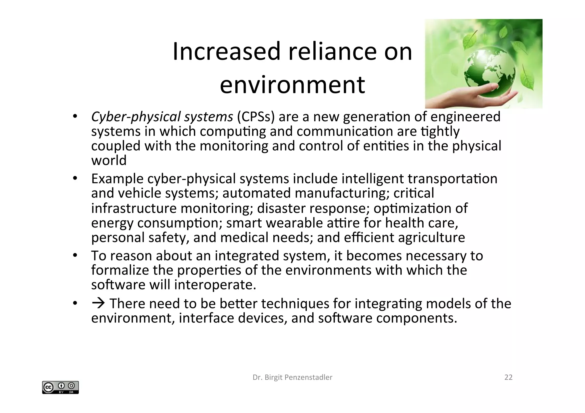 Increased	reliance	on		
environment	
•  Cyber-physical	systems	(CPSs)	are	a	new	generaIon	of	engineered	
systems	in	which	compuIng	and	communicaIon	are	Ightly	
coupled	with	the	monitoring	and	control	of	enIIes	in	the	physical	
world		
•  Example	cyber-physical	systems	include	intelligent	transportaIon	
and	vehicle	systems;	automated	manufacturing;	criIcal	
infrastructure	monitoring;	disaster	response;	opImizaIon	of	
energy	consumpIon;	smart	wearable	apre	for	health	care,	
personal	safety,	and	medical	needs;	and	eﬃcient	agriculture		
•  To	reason	about	an	integrated	system,	it	becomes	necessary	to	
formalize	the	properIes	of	the	environments	with	which	the	
socware	will	interoperate.		
•  à	There	need	to	be	beber	techniques	for	integraIng	models	of	the	
environment,	interface	devices,	and	socware	components.		
Dr.	Birgit	Penzenstadler	 22	
 