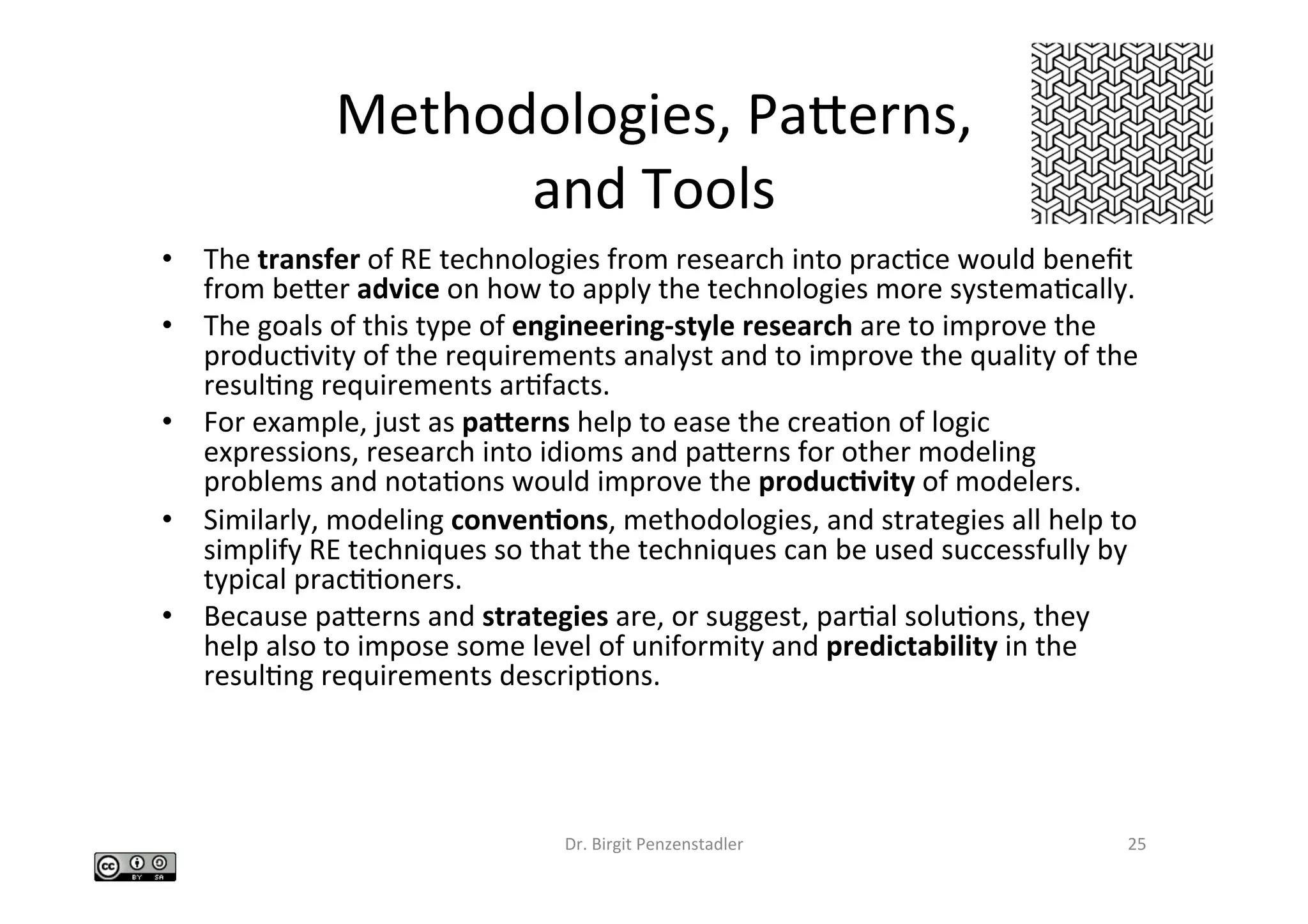 Methodologies,	Paberns,		
and	Tools		
•  The	transfer	of	RE	technologies	from	research	into	pracIce	would	beneﬁt	
from	beber	advice	on	how	to	apply	the	technologies	more	systemaIcally.		
•  The	goals	of	this	type	of	engineering-style	research	are	to	improve	the	
producIvity	of	the	requirements	analyst	and	to	improve	the	quality	of	the	
resulIng	requirements	arIfacts.		
•  For	example,	just	as	pa3erns	help	to	ease	the	creaIon	of	logic	
expressions,	research	into	idioms	and	paberns	for	other	modeling	
problems	and	notaIons	would	improve	the	produc6vity	of	modelers.		
•  Similarly,	modeling	conven6ons,	methodologies,	and	strategies	all	help	to	
simplify	RE	techniques	so	that	the	techniques	can	be	used	successfully	by	
typical	pracIIoners.		
•  Because	paberns	and	strategies	are,	or	suggest,	parIal	soluIons,	they	
help	also	to	impose	some	level	of	uniformity	and	predictability	in	the	
resulIng	requirements	descripIons.		
Dr.	Birgit	Penzenstadler	 25	
 