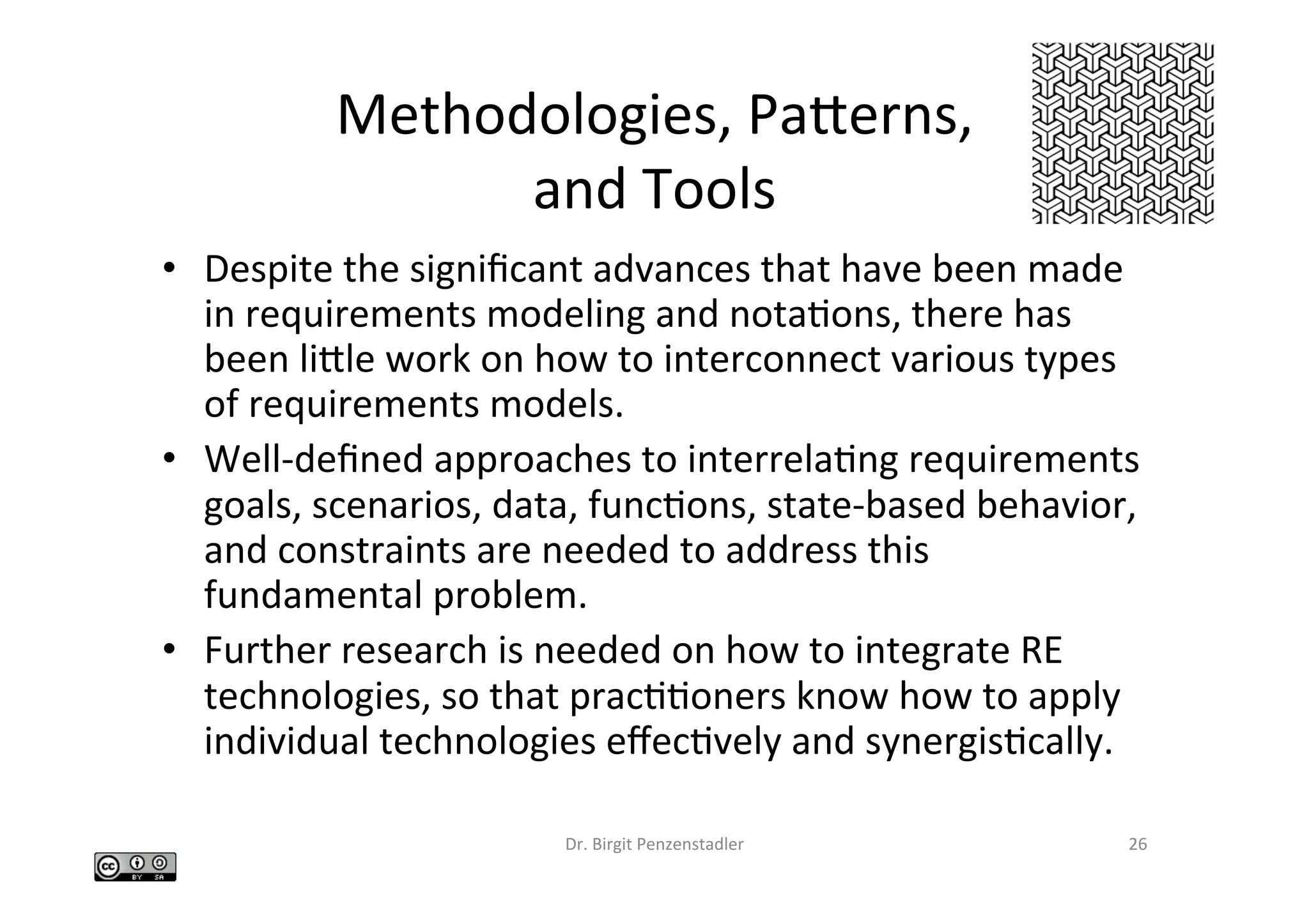 Methodologies,	Paberns,		
and	Tools		
•  Despite	the	signiﬁcant	advances	that	have	been	made	
in	requirements	modeling	and	notaIons,	there	has	
been	lible	work	on	how	to	interconnect	various	types	
of	requirements	models.		
•  Well-deﬁned	approaches	to	interrelaIng	requirements	
goals,	scenarios,	data,	funcIons,	state-based	behavior,	
and	constraints	are	needed	to	address	this	
fundamental	problem.		
•  Further	research	is	needed	on	how	to	integrate	RE	
technologies,	so	that	pracIIoners	know	how	to	apply	
individual	technologies	eﬀecIvely	and	synergisIcally.		
Dr.	Birgit	Penzenstadler	 26	
 