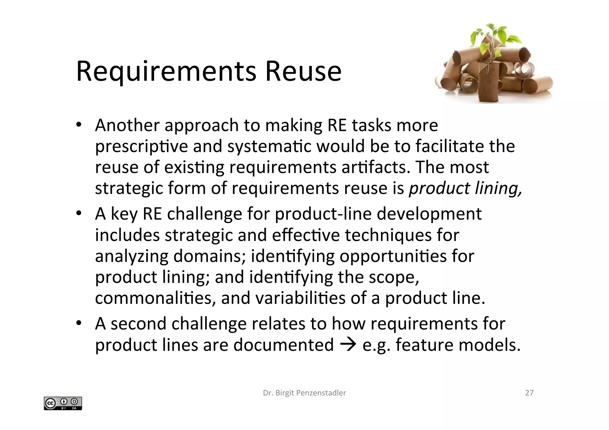 Requirements	Reuse		
•  Another	approach	to	making	RE	tasks	more	
prescripIve	and	systemaIc	would	be	to	facilitate	the	
reuse	of	exisIng	requirements	arIfacts.	The	most	
strategic	form	of	requirements	reuse	is	product	lining,		
•  A	key	RE	challenge	for	product-line	development	
includes	strategic	and	eﬀecIve	techniques	for	
analyzing	domains;	idenIfying	opportuniIes	for	
product	lining;	and	idenIfying	the	scope,	
commonaliIes,	and	variabiliIes	of	a	product	line.		
•  A	second	challenge	relates	to	how	requirements	for	
product	lines	are	documented	à	e.g.	feature	models.		
Dr.	Birgit	Penzenstadler	 27	
 