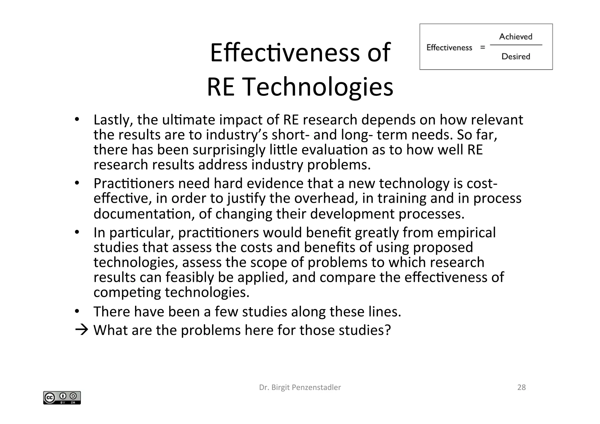 EﬀecIveness	of		
RE	Technologies		
•  Lastly,	the	ulImate	impact	of	RE	research	depends	on	how	relevant	
the	results	are	to	industry’s	short-	and	long-	term	needs.	So	far,	
there	has	been	surprisingly	lible	evaluaIon	as	to	how	well	RE	
research	results	address	industry	problems.		
•  PracIIoners	need	hard	evidence	that	a	new	technology	is	cost-
eﬀecIve,	in	order	to	jusIfy	the	overhead,	in	training	and	in	process	
documentaIon,	of	changing	their	development	processes.		
•  In	parIcular,	pracIIoners	would	beneﬁt	greatly	from	empirical	
studies	that	assess	the	costs	and	beneﬁts	of	using	proposed	
technologies,	assess	the	scope	of	problems	to	which	research	
results	can	feasibly	be	applied,	and	compare	the	eﬀecIveness	of	
compeIng	technologies.		
•  There	have	been	a	few	studies	along	these	lines.		
à	What	are	the	problems	here	for	those	studies?	
Dr.	Birgit	Penzenstadler	 28	
 
