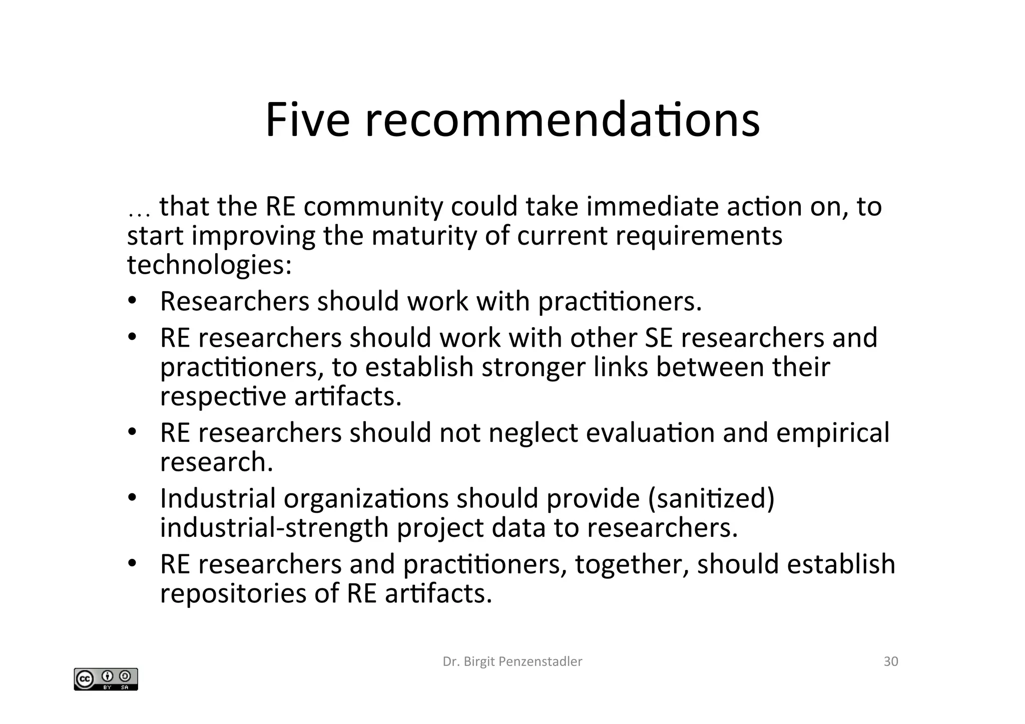 Five	recommendaIons	
…	that	the	RE	community	could	take	immediate	acIon	on,	to	
start	improving	the	maturity	of	current	requirements	
technologies:		
•  Researchers	should	work	with	pracIIoners.		
•  RE	researchers	should	work	with	other	SE	researchers	and	
pracIIoners,	to	establish	stronger	links	between	their	
respecIve	arIfacts.		
•  RE	researchers	should	not	neglect	evaluaIon	and	empirical	
research.		
•  Industrial	organizaIons	should	provide	(saniIzed)	
industrial-strength	project	data	to	researchers.		
•  RE	researchers	and	pracIIoners,	together,	should	establish	
repositories	of	RE	arIfacts.		
Dr.	Birgit	Penzenstadler	 30	
 