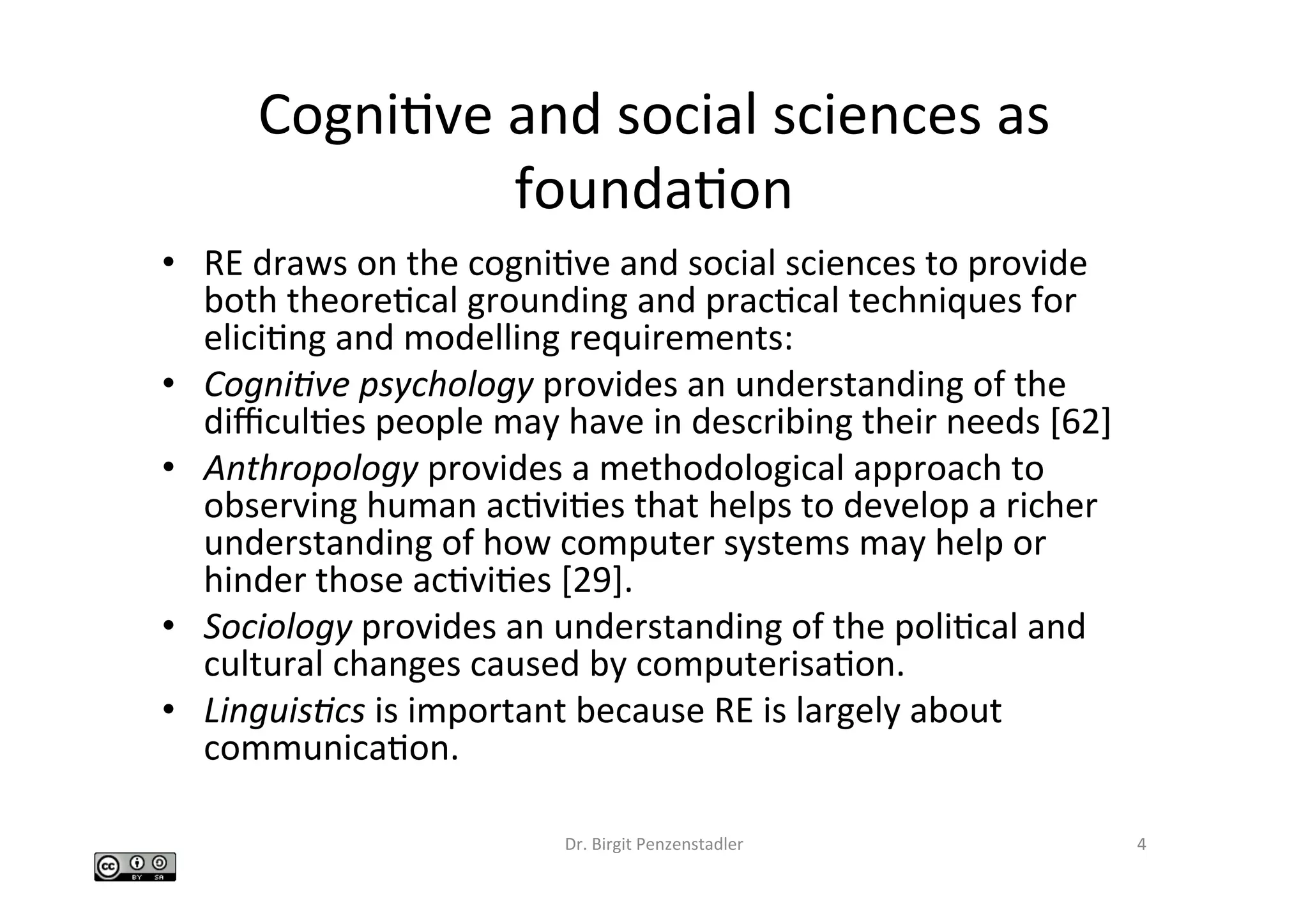 CogniIve	and	social	sciences	as	
foundaIon	
•  RE	draws	on	the	cogniIve	and	social	sciences	to	provide	
both	theoreIcal	grounding	and	pracIcal	techniques	for	
eliciIng	and	modelling	requirements:		
•  Cogni&ve	psychology	provides	an	understanding	of	the	
diﬃculIes	people	may	have	in	describing	their	needs	[62]		
•  Anthropology	provides	a	methodological	approach	to	
observing	human	acIviIes	that	helps	to	develop	a	richer	
understanding	of	how	computer	systems	may	help	or	
hinder	those	acIviIes	[29].		
•  Sociology	provides	an	understanding	of	the	poliIcal	and	
cultural	changes	caused	by	computerisaIon.		
•  Linguis&cs	is	important	because	RE	is	largely	about	
communicaIon.		
Dr.	Birgit	Penzenstadler	 4	
 