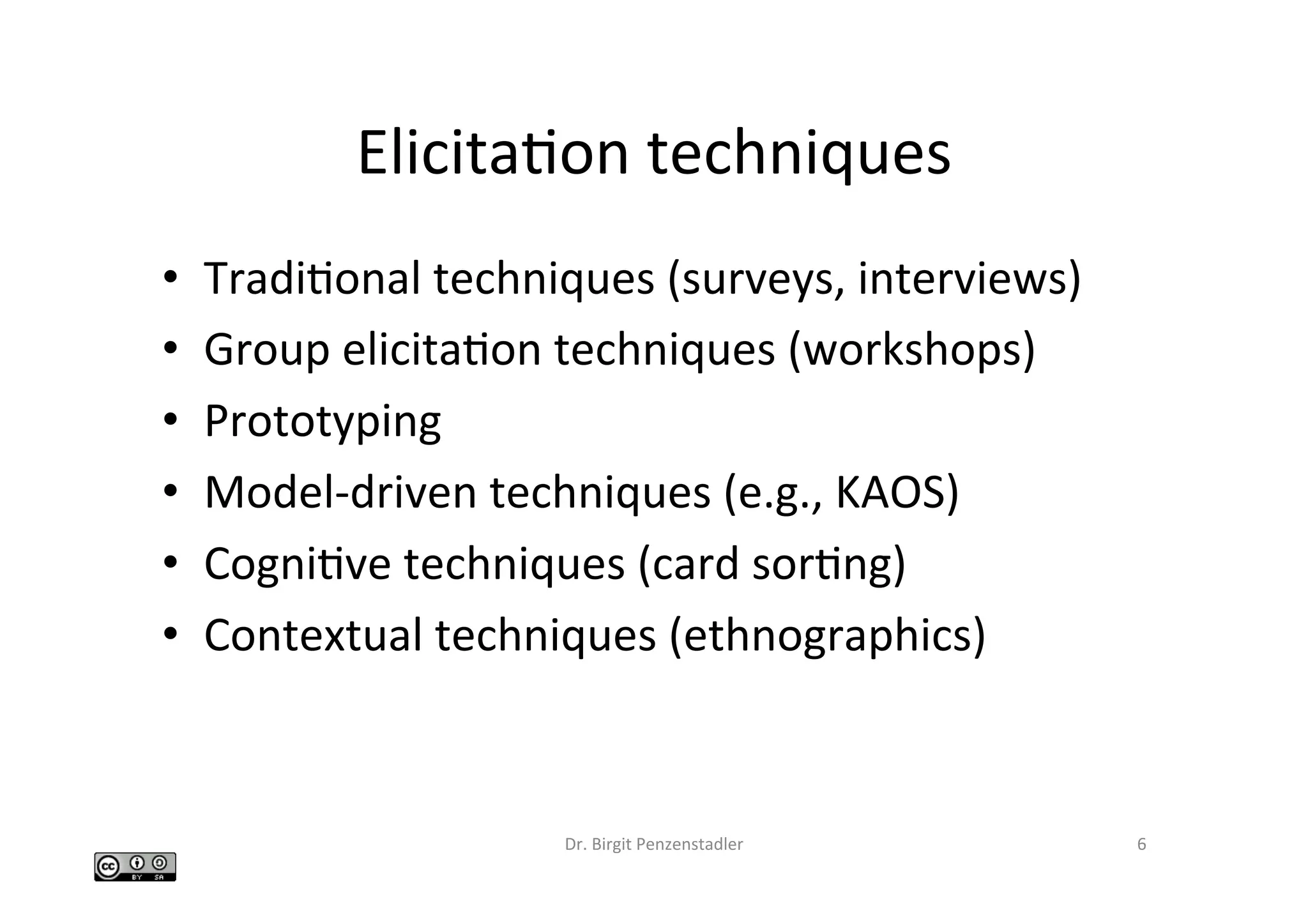 ElicitaIon	techniques	
•  TradiIonal	techniques	(surveys,	interviews)	
•  Group	elicitaIon	techniques	(workshops)	
•  Prototyping	
•  Model-driven	techniques	(e.g.,	KAOS)	
•  CogniIve	techniques	(card	sorIng)	
•  Contextual	techniques	(ethnographics)	
Dr.	Birgit	Penzenstadler	 6	
 