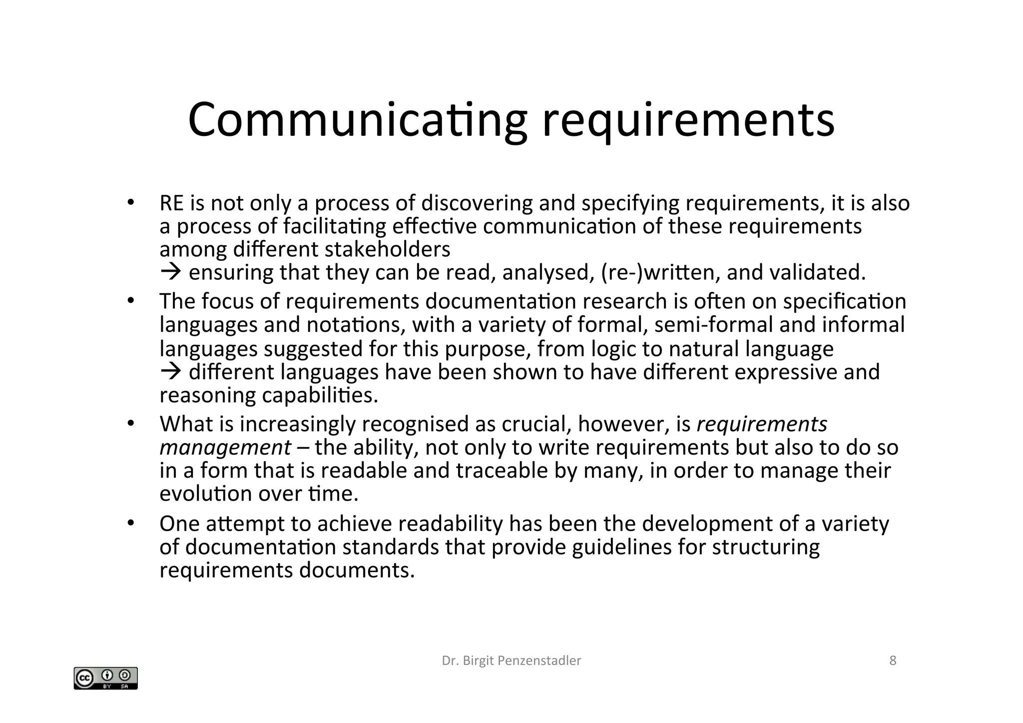 CommunicaIng	requirements	
•  RE	is	not	only	a	process	of	discovering	and	specifying	requirements,	it	is	also	
a	process	of	facilitaIng	eﬀecIve	communicaIon	of	these	requirements	
among	diﬀerent	stakeholders		
à	ensuring	that	they	can	be	read,	analysed,	(re-)wriben,	and	validated.		
•  The	focus	of	requirements	documentaIon	research	is	ocen	on	speciﬁcaIon	
languages	and	notaIons,	with	a	variety	of	formal,	semi-formal	and	informal	
languages	suggested	for	this	purpose,	from	logic	to	natural	language		
à	diﬀerent	languages	have	been	shown	to	have	diﬀerent	expressive	and	
reasoning	capabiliIes.		
•  What	is	increasingly	recognised	as	crucial,	however,	is	requirements	
management	–	the	ability,	not	only	to	write	requirements	but	also	to	do	so	
in	a	form	that	is	readable	and	traceable	by	many,	in	order	to	manage	their	
evoluIon	over	Ime.		
•  One	abempt	to	achieve	readability	has	been	the	development	of	a	variety	
of	documentaIon	standards	that	provide	guidelines	for	structuring	
requirements	documents.	
Dr.	Birgit	Penzenstadler	 8	
 