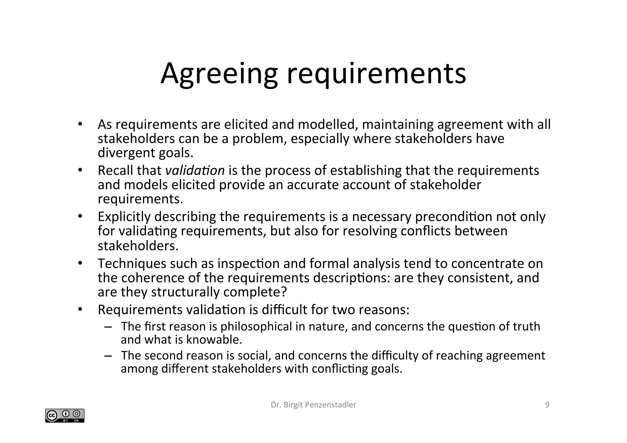 Agreeing	requirements	
•  As	requirements	are	elicited	and	modelled,	maintaining	agreement	with	all	
stakeholders	can	be	a	problem,	especially	where	stakeholders	have	
divergent	goals.		
•  Recall	that	valida&on	is	the	process	of	establishing	that	the	requirements	
and	models	elicited	provide	an	accurate	account	of	stakeholder	
requirements.		
•  Explicitly	describing	the	requirements	is	a	necessary	precondiIon	not	only	
for	validaIng	requirements,	but	also	for	resolving	conﬂicts	between	
stakeholders.		
•  Techniques	such	as	inspecIon	and	formal	analysis	tend	to	concentrate	on	
the	coherence	of	the	requirements	descripIons:	are	they	consistent,	and	
are	they	structurally	complete?		
•  Requirements	validaIon	is	diﬃcult	for	two	reasons:		
–  The	ﬁrst	reason	is	philosophical	in	nature,	and	concerns	the	quesIon	of	truth	
and	what	is	knowable.		
–  The	second	reason	is	social,	and	concerns	the	diﬃculty	of	reaching	agreement	
among	diﬀerent	stakeholders	with	conﬂicIng	goals.		
Dr.	Birgit	Penzenstadler	 9	
 