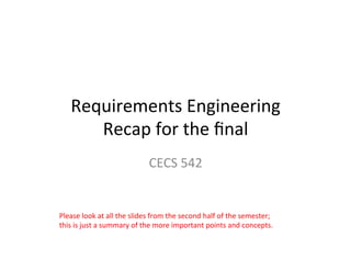 Requirements Engineering
Recap for the final
CECS 542
Please	look	at	all	the	slides	from	the	second	half	of	the	semester;	
this	is	just	a	summary	of	the	more	important	points	and	concepts.		
Photo	credit:	Andrew	Preble,	Unsplash	
Dr.	Birgit	Penzenstadler	
 