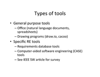 Types	of	tools	
•  General	purpose	tools	
– Oﬃce	(natural	language	documents,	
spreadsheets)	
– Drawing	programs	(draw.io,	cacoo)	
•  Speciﬁc	RE	tools	
– Requirements	database	tools	
– Computer-aided	sokware	engineering	(CASE)	
tools	
– See	IEEE	SW	arDcle	for	survey	
 