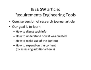 IEEE	SW	arDcle:		
Requirements	Engineering	Tools		
•  Concise	version	of	research	journal	arDcle	
•  Our	goal	is	to	learn		
– How	to	digest	such	info	
– How	to	understand	how	it	was	created	
– How	to	make	use	of	the	content	
– How	to	expand	on	the	content		
(by	assessing	addiDonal	tools)	
 