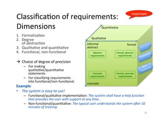 ClassiﬁcaDon	of	requirements:		
Dimensions	
1.  FormalisaDon		
2.  Degree		
of	abstracDon	
3.  QualitaDve	and	quanDtaDve	
4.  FuncDonal,	non-funcDonal	
à  Choice	of	degree	of	precision		
–  For	making		
qualitaDve/quanDtaDve		
statements	
–  For	classifying	requirements	
into	funcDonal/non-funcDonal.	
Example	
•  The	system	is	easy	to	use!		
–  FuncDonal/qualitaDve	implementaDon:	The	system	shall	have	a	help	func4on	
that	provides	the	user	with	support	at	any	4me.	
–  Non-funcDonal/quanDtaDve:	The	typical	user	understands	the	system	a9er	10	
minutes	of	training.	
18	
QualitaDve	
QuanDtaDve	
informal	 formal	
abstract	
concrete	
Abstract	
requirements	
Formal,	abstract	
requirements	
Concrete	
requirements	
Formal,	concrete	
requirements	
important	
 