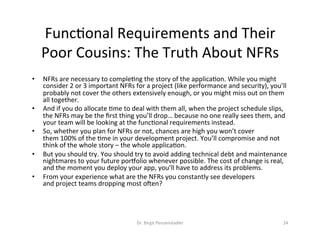 Dr.	Birgit	Penzenstadler	 24	
FuncDonal	Requirements	and	Their	
Poor	Cousins:	The	Truth	About	NFRs	
•  NFRs	are	necessary	to	compleDng	the	story	of	the	applicaDon.	While	you	might	
consider	2	or	3	important	NFRs	for	a	project	(like	performance	and	security),	you’ll	
probably	not	cover	the	others	extensively	enough,	or	you	might	miss	out	on	them	
all	together.	
•  And	if	you	do	allocate	Dme	to	deal	with	them	all,	when	the	project	schedule	slips,	
the	NFRs	may	be	the	ﬁrst	thing	you’ll	drop…	because	no	one	really	sees	them,	and	
your	team	will	be	looking	at	the	funcDonal	requirements	instead.	
•  So,	whether	you	plan	for	NFRs	or	not,	chances	are	high	you	won’t	cover	
them	100%	of	the	Dme	in	your	development	project.	You’ll	compromise	and	not	
think	of	the	whole	story	–	the	whole	applicaDon.	
•  But	you	should	try.	You	should	try	to	avoid	adding	technical	debt	and	maintenance	
nightmares	to	your	future	poryolio	whenever	possible.	The	cost	of	change	is	real,	
and	the	moment	you	deploy	your	app,	you’ll	have	to	address	its	problems.	
•  From	your	experience	what	are	the	NFRs	you	constantly	see	developers	
and	project	teams	dropping	most	oken?	
 