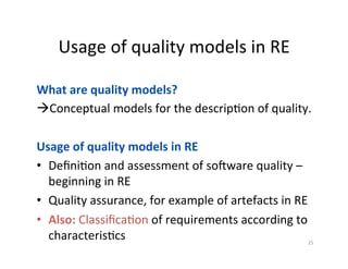 Usage	of	quality	models	in	RE	
25	
What	are	quality	models?	
à Conceptual	models	for	the	descripDon	of	quality.	
Usage	of	quality	models	in	RE	
•  DeﬁniDon	and	assessment	of	sokware	quality	–	
beginning	in	RE	
•  Quality	assurance,	for	example	of	artefacts	in	RE	
•  Also:	ClassiﬁcaDon	of	requirements	according	to	
characterisDcs	
	
 